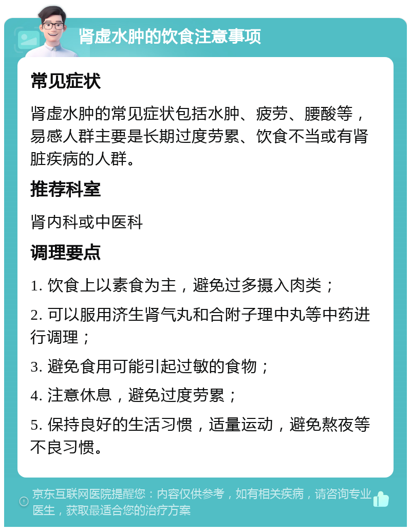 肾虚水肿的饮食注意事项 常见症状 肾虚水肿的常见症状包括水肿、疲劳、腰酸等，易感人群主要是长期过度劳累、饮食不当或有肾脏疾病的人群。 推荐科室 肾内科或中医科 调理要点 1. 饮食上以素食为主，避免过多摄入肉类； 2. 可以服用济生肾气丸和合附子理中丸等中药进行调理； 3. 避免食用可能引起过敏的食物； 4. 注意休息，避免过度劳累； 5. 保持良好的生活习惯，适量运动，避免熬夜等不良习惯。