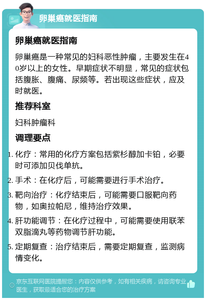 卵巢癌就医指南 卵巢癌就医指南 卵巢癌是一种常见的妇科恶性肿瘤，主要发生在40岁以上的女性。早期症状不明显，常见的症状包括腹胀、腹痛、尿频等。若出现这些症状，应及时就医。 推荐科室 妇科肿瘤科 调理要点 化疗：常用的化疗方案包括紫杉醇加卡铂，必要时可添加贝伐单抗。 手术：在化疗后，可能需要进行手术治疗。 靶向治疗：化疗结束后，可能需要口服靶向药物，如奥拉帕尼，维持治疗效果。 肝功能调节：在化疗过程中，可能需要使用联苯双脂滴丸等药物调节肝功能。 定期复查：治疗结束后，需要定期复查，监测病情变化。