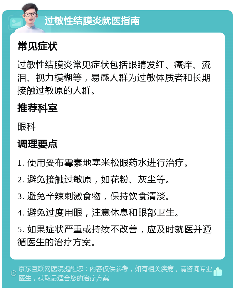 过敏性结膜炎就医指南 常见症状 过敏性结膜炎常见症状包括眼睛发红、瘙痒、流泪、视力模糊等，易感人群为过敏体质者和长期接触过敏原的人群。 推荐科室 眼科 调理要点 1. 使用妥布霉素地塞米松眼药水进行治疗。 2. 避免接触过敏原，如花粉、灰尘等。 3. 避免辛辣刺激食物，保持饮食清淡。 4. 避免过度用眼，注意休息和眼部卫生。 5. 如果症状严重或持续不改善，应及时就医并遵循医生的治疗方案。