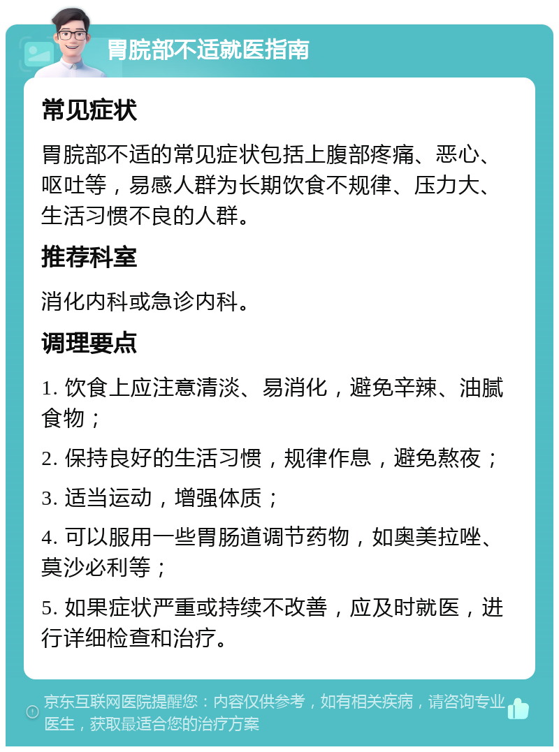 胃脘部不适就医指南 常见症状 胃脘部不适的常见症状包括上腹部疼痛、恶心、呕吐等，易感人群为长期饮食不规律、压力大、生活习惯不良的人群。 推荐科室 消化内科或急诊内科。 调理要点 1. 饮食上应注意清淡、易消化，避免辛辣、油腻食物； 2. 保持良好的生活习惯，规律作息，避免熬夜； 3. 适当运动，增强体质； 4. 可以服用一些胃肠道调节药物，如奥美拉唑、莫沙必利等； 5. 如果症状严重或持续不改善，应及时就医，进行详细检查和治疗。