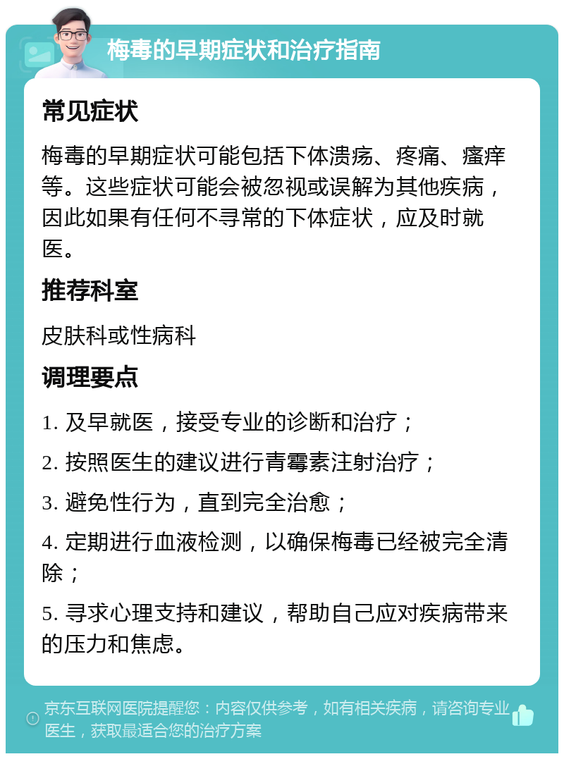 梅毒的早期症状和治疗指南 常见症状 梅毒的早期症状可能包括下体溃疡、疼痛、瘙痒等。这些症状可能会被忽视或误解为其他疾病，因此如果有任何不寻常的下体症状，应及时就医。 推荐科室 皮肤科或性病科 调理要点 1. 及早就医，接受专业的诊断和治疗； 2. 按照医生的建议进行青霉素注射治疗； 3. 避免性行为，直到完全治愈； 4. 定期进行血液检测，以确保梅毒已经被完全清除； 5. 寻求心理支持和建议，帮助自己应对疾病带来的压力和焦虑。