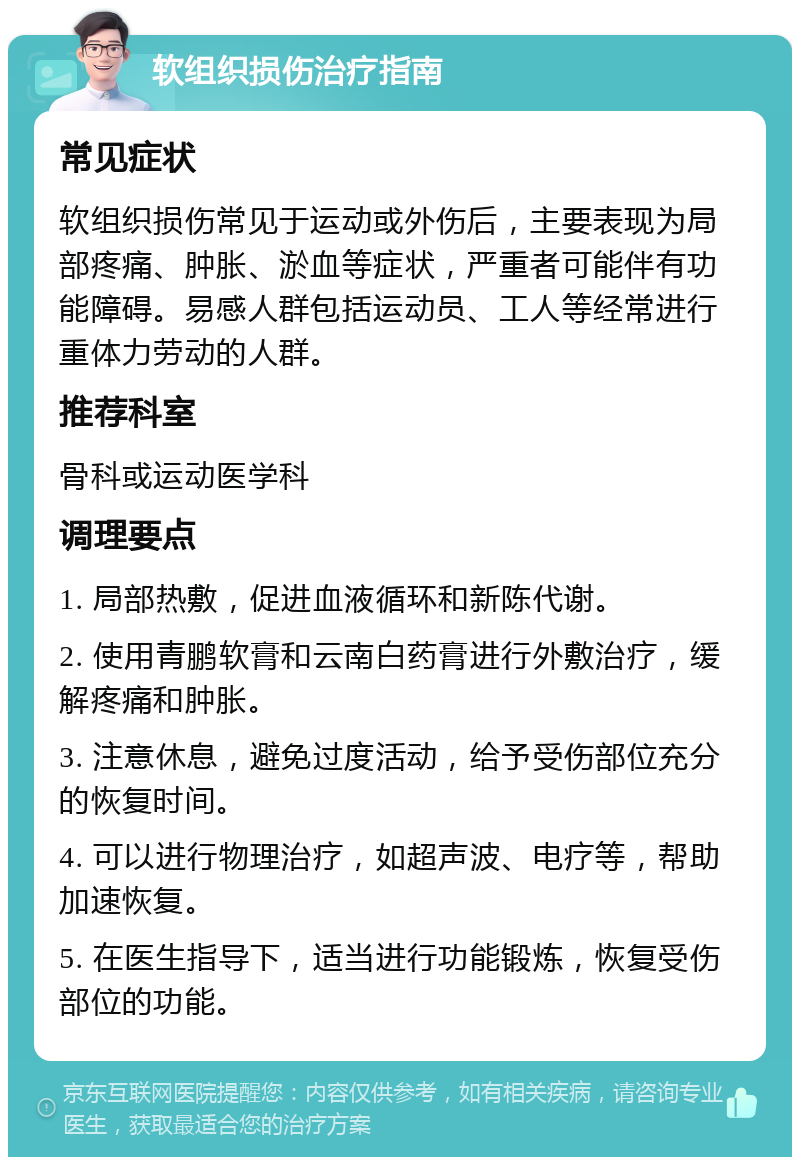 软组织损伤治疗指南 常见症状 软组织损伤常见于运动或外伤后，主要表现为局部疼痛、肿胀、淤血等症状，严重者可能伴有功能障碍。易感人群包括运动员、工人等经常进行重体力劳动的人群。 推荐科室 骨科或运动医学科 调理要点 1. 局部热敷，促进血液循环和新陈代谢。 2. 使用青鹏软膏和云南白药膏进行外敷治疗，缓解疼痛和肿胀。 3. 注意休息，避免过度活动，给予受伤部位充分的恢复时间。 4. 可以进行物理治疗，如超声波、电疗等，帮助加速恢复。 5. 在医生指导下，适当进行功能锻炼，恢复受伤部位的功能。