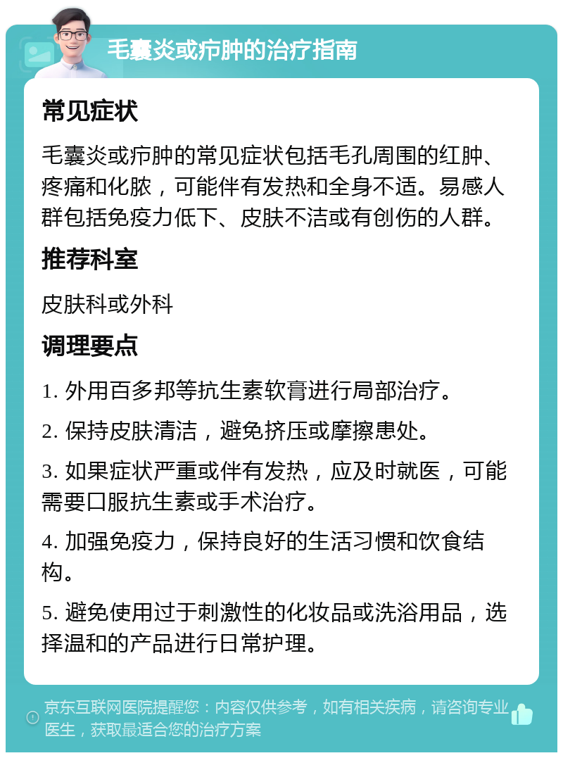 毛囊炎或疖肿的治疗指南 常见症状 毛囊炎或疖肿的常见症状包括毛孔周围的红肿、疼痛和化脓，可能伴有发热和全身不适。易感人群包括免疫力低下、皮肤不洁或有创伤的人群。 推荐科室 皮肤科或外科 调理要点 1. 外用百多邦等抗生素软膏进行局部治疗。 2. 保持皮肤清洁，避免挤压或摩擦患处。 3. 如果症状严重或伴有发热，应及时就医，可能需要口服抗生素或手术治疗。 4. 加强免疫力，保持良好的生活习惯和饮食结构。 5. 避免使用过于刺激性的化妆品或洗浴用品，选择温和的产品进行日常护理。