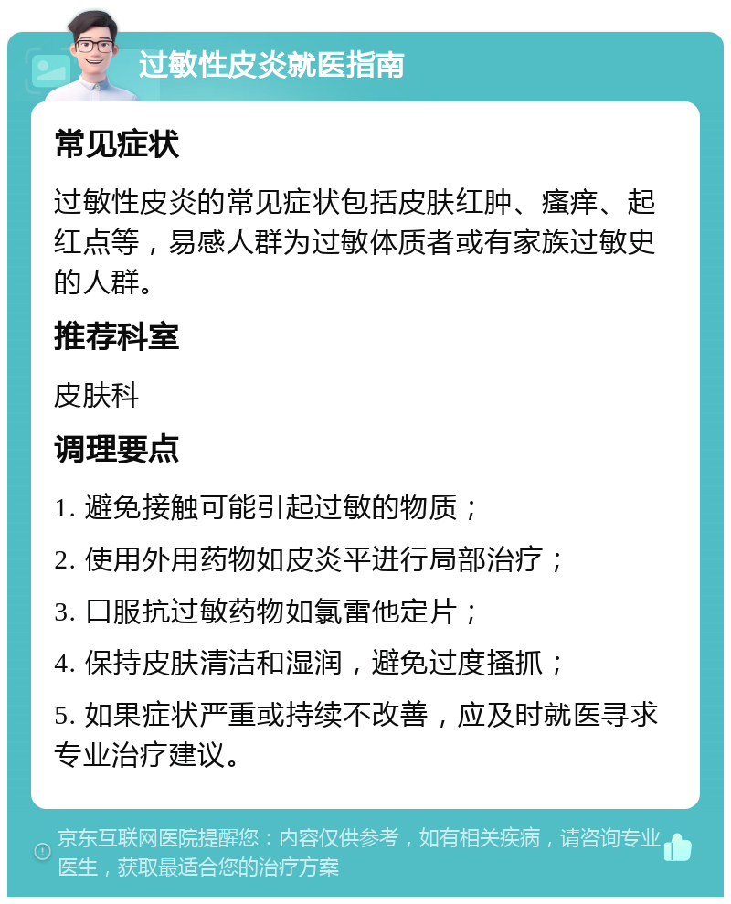 过敏性皮炎就医指南 常见症状 过敏性皮炎的常见症状包括皮肤红肿、瘙痒、起红点等，易感人群为过敏体质者或有家族过敏史的人群。 推荐科室 皮肤科 调理要点 1. 避免接触可能引起过敏的物质； 2. 使用外用药物如皮炎平进行局部治疗； 3. 口服抗过敏药物如氯雷他定片； 4. 保持皮肤清洁和湿润，避免过度搔抓； 5. 如果症状严重或持续不改善，应及时就医寻求专业治疗建议。