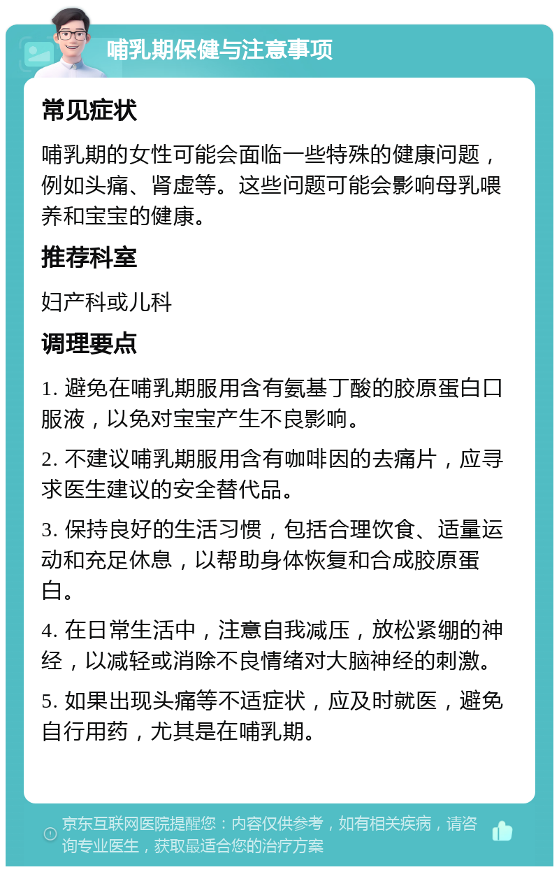 哺乳期保健与注意事项 常见症状 哺乳期的女性可能会面临一些特殊的健康问题，例如头痛、肾虚等。这些问题可能会影响母乳喂养和宝宝的健康。 推荐科室 妇产科或儿科 调理要点 1. 避免在哺乳期服用含有氨基丁酸的胶原蛋白口服液，以免对宝宝产生不良影响。 2. 不建议哺乳期服用含有咖啡因的去痛片，应寻求医生建议的安全替代品。 3. 保持良好的生活习惯，包括合理饮食、适量运动和充足休息，以帮助身体恢复和合成胶原蛋白。 4. 在日常生活中，注意自我减压，放松紧绷的神经，以减轻或消除不良情绪对大脑神经的刺激。 5. 如果出现头痛等不适症状，应及时就医，避免自行用药，尤其是在哺乳期。