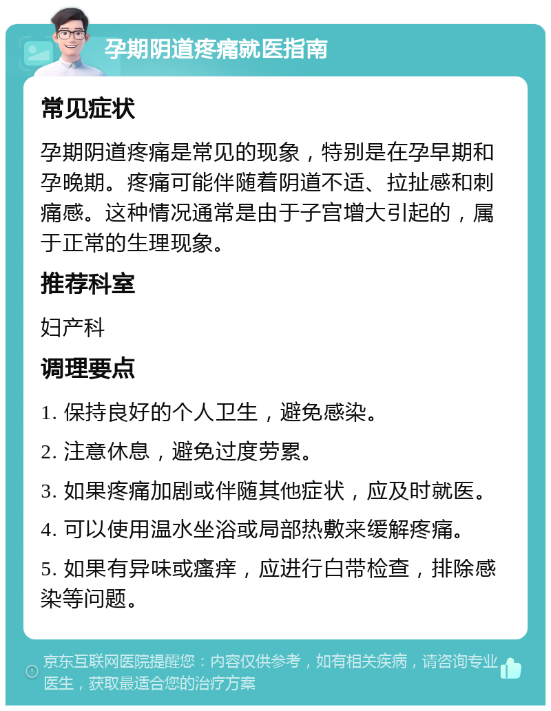 孕期阴道疼痛就医指南 常见症状 孕期阴道疼痛是常见的现象，特别是在孕早期和孕晚期。疼痛可能伴随着阴道不适、拉扯感和刺痛感。这种情况通常是由于子宫增大引起的，属于正常的生理现象。 推荐科室 妇产科 调理要点 1. 保持良好的个人卫生，避免感染。 2. 注意休息，避免过度劳累。 3. 如果疼痛加剧或伴随其他症状，应及时就医。 4. 可以使用温水坐浴或局部热敷来缓解疼痛。 5. 如果有异味或瘙痒，应进行白带检查，排除感染等问题。