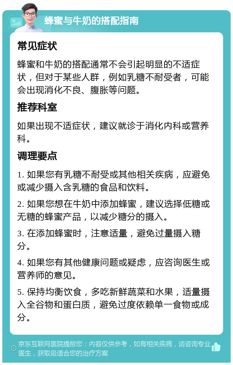 蜂蜜与牛奶的搭配指南 常见症状 蜂蜜和牛奶的搭配通常不会引起明显的不适症状，但对于某些人群，例如乳糖不耐受者，可能会出现消化不良、腹胀等问题。 推荐科室 如果出现不适症状，建议就诊于消化内科或营养科。 调理要点 1. 如果您有乳糖不耐受或其他相关疾病，应避免或减少摄入含乳糖的食品和饮料。 2. 如果您想在牛奶中添加蜂蜜，建议选择低糖或无糖的蜂蜜产品，以减少糖分的摄入。 3. 在添加蜂蜜时，注意适量，避免过量摄入糖分。 4. 如果您有其他健康问题或疑虑，应咨询医生或营养师的意见。 5. 保持均衡饮食，多吃新鲜蔬菜和水果，适量摄入全谷物和蛋白质，避免过度依赖单一食物或成分。