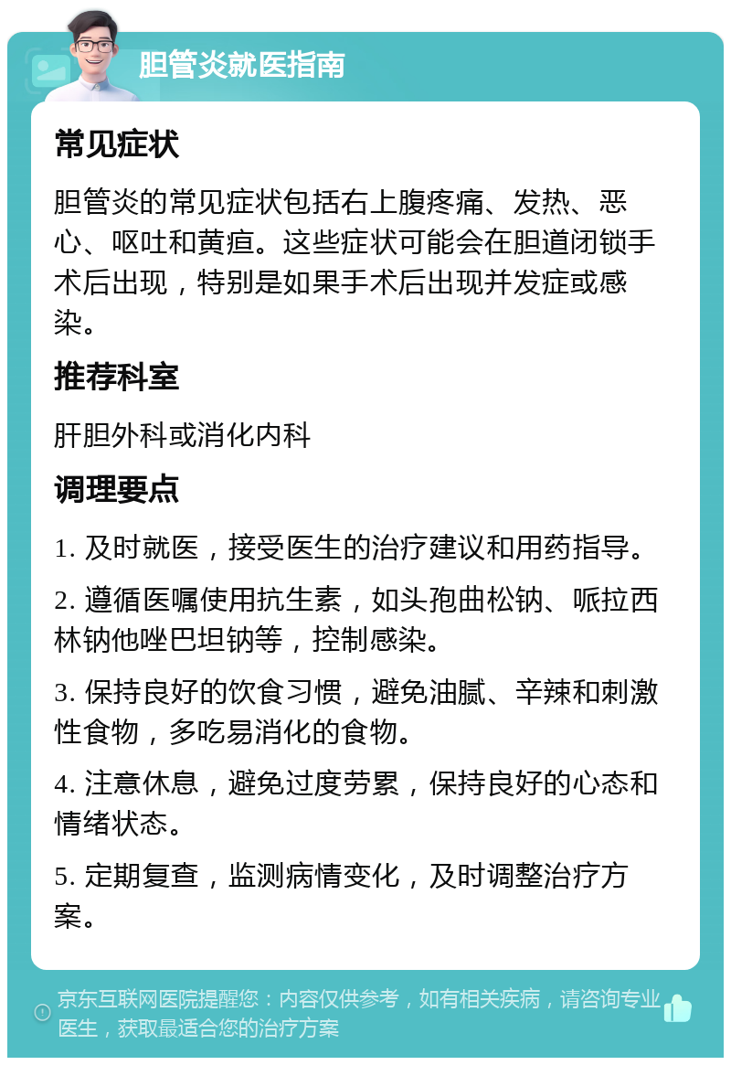 胆管炎就医指南 常见症状 胆管炎的常见症状包括右上腹疼痛、发热、恶心、呕吐和黄疸。这些症状可能会在胆道闭锁手术后出现，特别是如果手术后出现并发症或感染。 推荐科室 肝胆外科或消化内科 调理要点 1. 及时就医，接受医生的治疗建议和用药指导。 2. 遵循医嘱使用抗生素，如头孢曲松钠、哌拉西林钠他唑巴坦钠等，控制感染。 3. 保持良好的饮食习惯，避免油腻、辛辣和刺激性食物，多吃易消化的食物。 4. 注意休息，避免过度劳累，保持良好的心态和情绪状态。 5. 定期复查，监测病情变化，及时调整治疗方案。