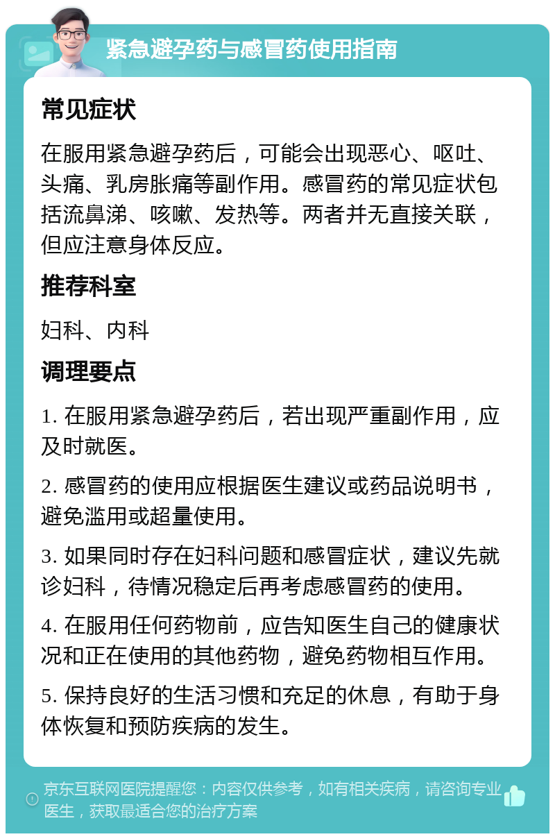 紧急避孕药与感冒药使用指南 常见症状 在服用紧急避孕药后，可能会出现恶心、呕吐、头痛、乳房胀痛等副作用。感冒药的常见症状包括流鼻涕、咳嗽、发热等。两者并无直接关联，但应注意身体反应。 推荐科室 妇科、内科 调理要点 1. 在服用紧急避孕药后，若出现严重副作用，应及时就医。 2. 感冒药的使用应根据医生建议或药品说明书，避免滥用或超量使用。 3. 如果同时存在妇科问题和感冒症状，建议先就诊妇科，待情况稳定后再考虑感冒药的使用。 4. 在服用任何药物前，应告知医生自己的健康状况和正在使用的其他药物，避免药物相互作用。 5. 保持良好的生活习惯和充足的休息，有助于身体恢复和预防疾病的发生。