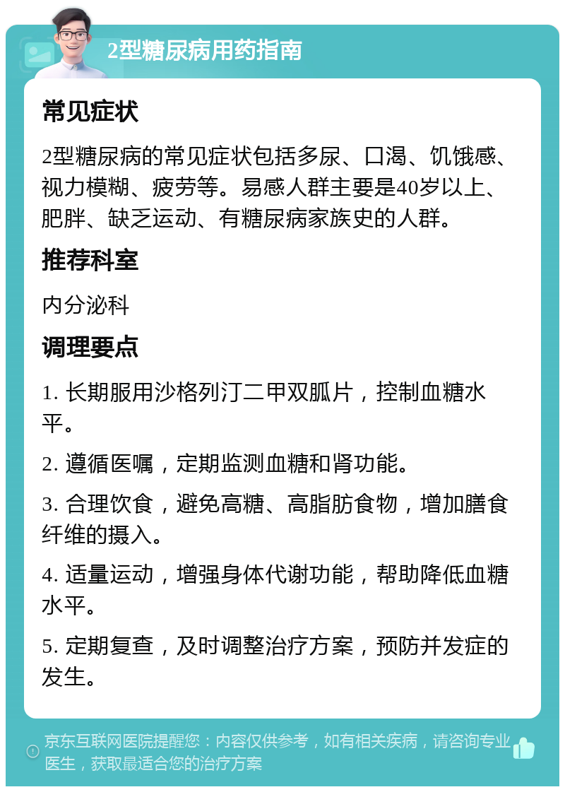 2型糖尿病用药指南 常见症状 2型糖尿病的常见症状包括多尿、口渴、饥饿感、视力模糊、疲劳等。易感人群主要是40岁以上、肥胖、缺乏运动、有糖尿病家族史的人群。 推荐科室 内分泌科 调理要点 1. 长期服用沙格列汀二甲双胍片，控制血糖水平。 2. 遵循医嘱，定期监测血糖和肾功能。 3. 合理饮食，避免高糖、高脂肪食物，增加膳食纤维的摄入。 4. 适量运动，增强身体代谢功能，帮助降低血糖水平。 5. 定期复查，及时调整治疗方案，预防并发症的发生。