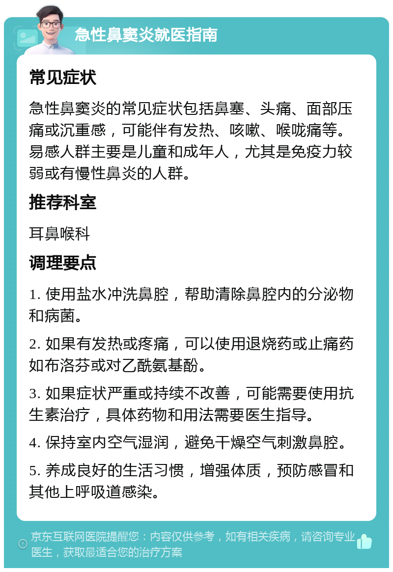 急性鼻窦炎就医指南 常见症状 急性鼻窦炎的常见症状包括鼻塞、头痛、面部压痛或沉重感，可能伴有发热、咳嗽、喉咙痛等。易感人群主要是儿童和成年人，尤其是免疫力较弱或有慢性鼻炎的人群。 推荐科室 耳鼻喉科 调理要点 1. 使用盐水冲洗鼻腔，帮助清除鼻腔内的分泌物和病菌。 2. 如果有发热或疼痛，可以使用退烧药或止痛药如布洛芬或对乙酰氨基酚。 3. 如果症状严重或持续不改善，可能需要使用抗生素治疗，具体药物和用法需要医生指导。 4. 保持室内空气湿润，避免干燥空气刺激鼻腔。 5. 养成良好的生活习惯，增强体质，预防感冒和其他上呼吸道感染。