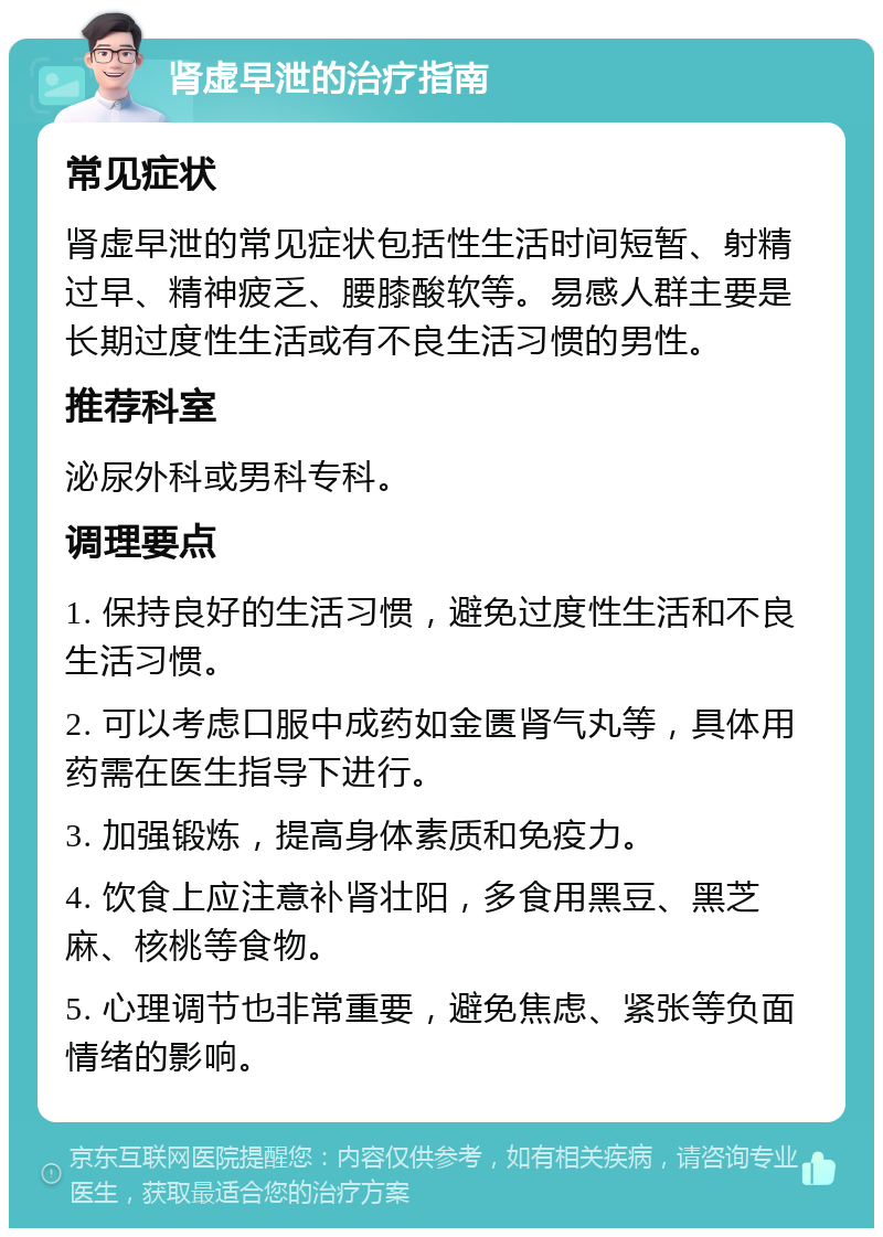 肾虚早泄的治疗指南 常见症状 肾虚早泄的常见症状包括性生活时间短暂、射精过早、精神疲乏、腰膝酸软等。易感人群主要是长期过度性生活或有不良生活习惯的男性。 推荐科室 泌尿外科或男科专科。 调理要点 1. 保持良好的生活习惯，避免过度性生活和不良生活习惯。 2. 可以考虑口服中成药如金匮肾气丸等，具体用药需在医生指导下进行。 3. 加强锻炼，提高身体素质和免疫力。 4. 饮食上应注意补肾壮阳，多食用黑豆、黑芝麻、核桃等食物。 5. 心理调节也非常重要，避免焦虑、紧张等负面情绪的影响。