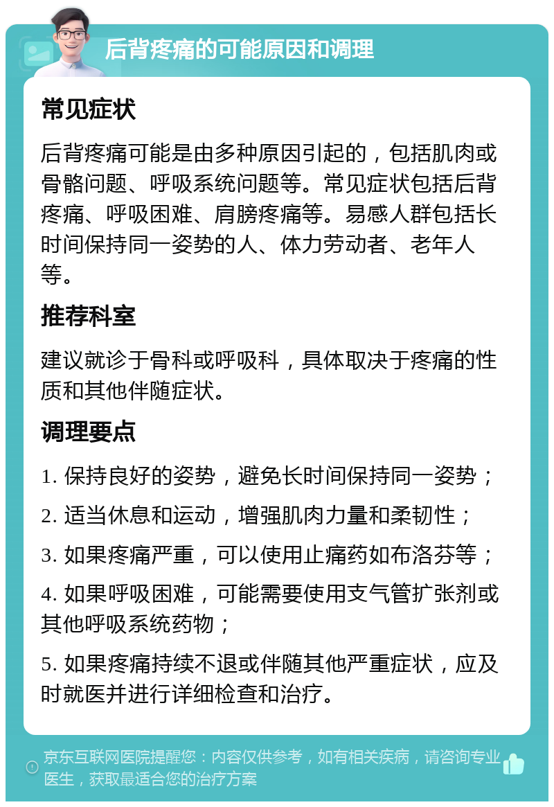 后背疼痛的可能原因和调理 常见症状 后背疼痛可能是由多种原因引起的，包括肌肉或骨骼问题、呼吸系统问题等。常见症状包括后背疼痛、呼吸困难、肩膀疼痛等。易感人群包括长时间保持同一姿势的人、体力劳动者、老年人等。 推荐科室 建议就诊于骨科或呼吸科，具体取决于疼痛的性质和其他伴随症状。 调理要点 1. 保持良好的姿势，避免长时间保持同一姿势； 2. 适当休息和运动，增强肌肉力量和柔韧性； 3. 如果疼痛严重，可以使用止痛药如布洛芬等； 4. 如果呼吸困难，可能需要使用支气管扩张剂或其他呼吸系统药物； 5. 如果疼痛持续不退或伴随其他严重症状，应及时就医并进行详细检查和治疗。