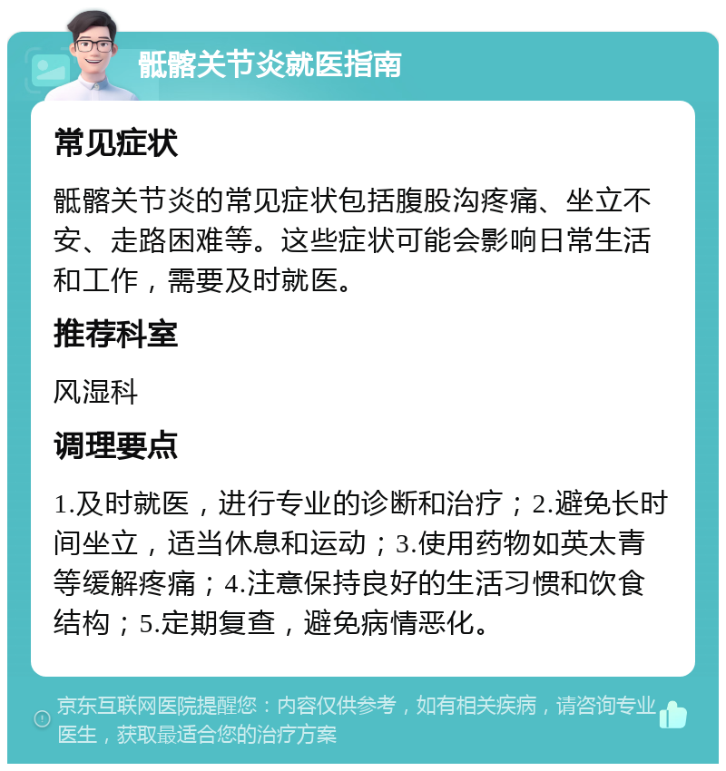 骶髂关节炎就医指南 常见症状 骶髂关节炎的常见症状包括腹股沟疼痛、坐立不安、走路困难等。这些症状可能会影响日常生活和工作，需要及时就医。 推荐科室 风湿科 调理要点 1.及时就医，进行专业的诊断和治疗；2.避免长时间坐立，适当休息和运动；3.使用药物如英太青等缓解疼痛；4.注意保持良好的生活习惯和饮食结构；5.定期复查，避免病情恶化。