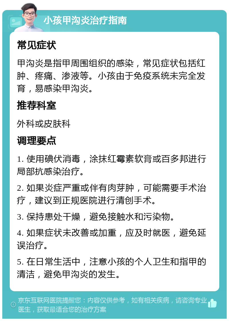 小孩甲沟炎治疗指南 常见症状 甲沟炎是指甲周围组织的感染，常见症状包括红肿、疼痛、渗液等。小孩由于免疫系统未完全发育，易感染甲沟炎。 推荐科室 外科或皮肤科 调理要点 1. 使用碘伏消毒，涂抹红霉素软膏或百多邦进行局部抗感染治疗。 2. 如果炎症严重或伴有肉芽肿，可能需要手术治疗，建议到正规医院进行清创手术。 3. 保持患处干燥，避免接触水和污染物。 4. 如果症状未改善或加重，应及时就医，避免延误治疗。 5. 在日常生活中，注意小孩的个人卫生和指甲的清洁，避免甲沟炎的发生。