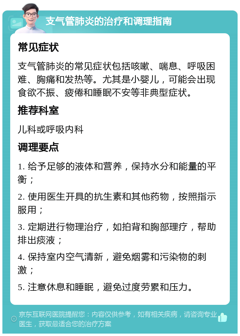 支气管肺炎的治疗和调理指南 常见症状 支气管肺炎的常见症状包括咳嗽、喘息、呼吸困难、胸痛和发热等。尤其是小婴儿，可能会出现食欲不振、疲倦和睡眠不安等非典型症状。 推荐科室 儿科或呼吸内科 调理要点 1. 给予足够的液体和营养，保持水分和能量的平衡； 2. 使用医生开具的抗生素和其他药物，按照指示服用； 3. 定期进行物理治疗，如拍背和胸部理疗，帮助排出痰液； 4. 保持室内空气清新，避免烟雾和污染物的刺激； 5. 注意休息和睡眠，避免过度劳累和压力。