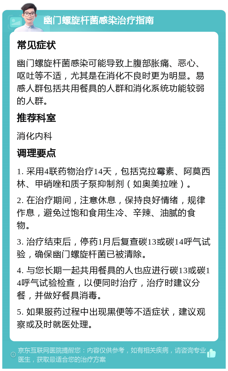 幽门螺旋杆菌感染治疗指南 常见症状 幽门螺旋杆菌感染可能导致上腹部胀痛、恶心、呕吐等不适，尤其是在消化不良时更为明显。易感人群包括共用餐具的人群和消化系统功能较弱的人群。 推荐科室 消化内科 调理要点 1. 采用4联药物治疗14天，包括克拉霉素、阿莫西林、甲硝唑和质子泵抑制剂（如奥美拉唑）。 2. 在治疗期间，注意休息，保持良好情绪，规律作息，避免过饱和食用生冷、辛辣、油腻的食物。 3. 治疗结束后，停药1月后复查碳13或碳14呼气试验，确保幽门螺旋杆菌已被清除。 4. 与您长期一起共用餐具的人也应进行碳13或碳14呼气试验检查，以便同时治疗，治疗时建议分餐，并做好餐具消毒。 5. 如果服药过程中出现黑便等不适症状，建议观察或及时就医处理。