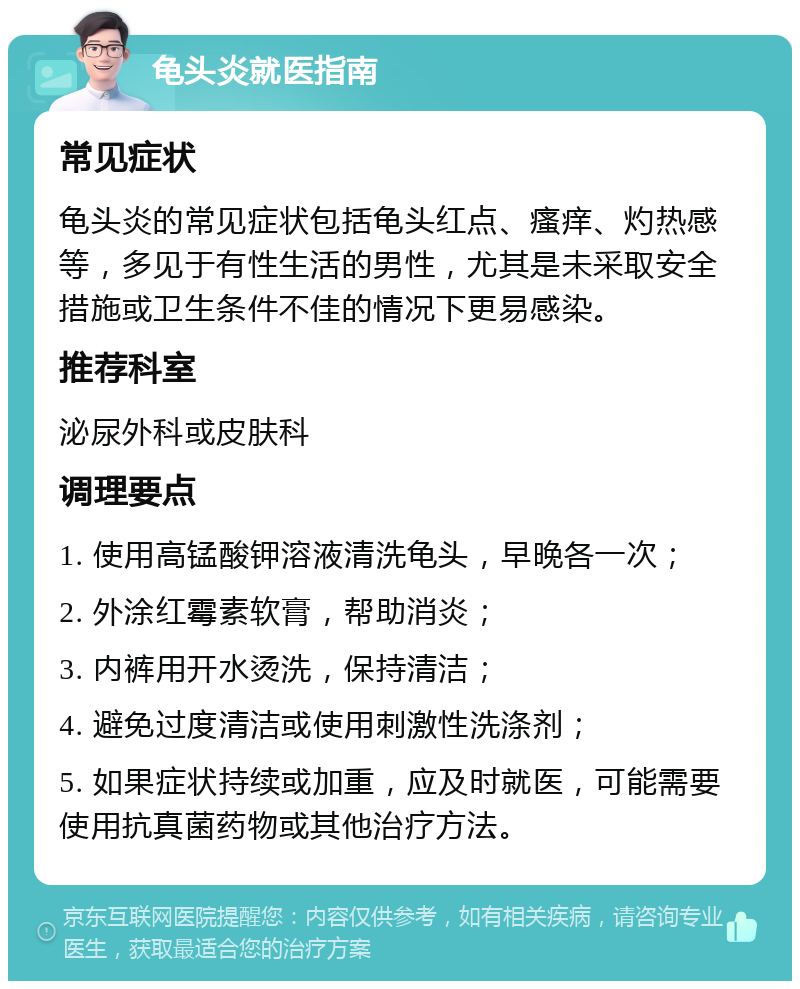 龟头炎就医指南 常见症状 龟头炎的常见症状包括龟头红点、瘙痒、灼热感等，多见于有性生活的男性，尤其是未采取安全措施或卫生条件不佳的情况下更易感染。 推荐科室 泌尿外科或皮肤科 调理要点 1. 使用高锰酸钾溶液清洗龟头，早晚各一次； 2. 外涂红霉素软膏，帮助消炎； 3. 内裤用开水烫洗，保持清洁； 4. 避免过度清洁或使用刺激性洗涤剂； 5. 如果症状持续或加重，应及时就医，可能需要使用抗真菌药物或其他治疗方法。