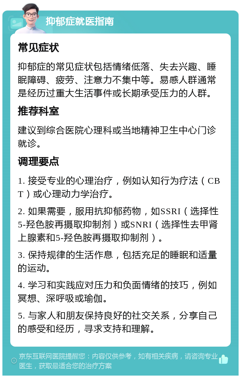 抑郁症就医指南 常见症状 抑郁症的常见症状包括情绪低落、失去兴趣、睡眠障碍、疲劳、注意力不集中等。易感人群通常是经历过重大生活事件或长期承受压力的人群。 推荐科室 建议到综合医院心理科或当地精神卫生中心门诊就诊。 调理要点 1. 接受专业的心理治疗，例如认知行为疗法（CBT）或心理动力学治疗。 2. 如果需要，服用抗抑郁药物，如SSRI（选择性5-羟色胺再摄取抑制剂）或SNRI（选择性去甲肾上腺素和5-羟色胺再摄取抑制剂）。 3. 保持规律的生活作息，包括充足的睡眠和适量的运动。 4. 学习和实践应对压力和负面情绪的技巧，例如冥想、深呼吸或瑜伽。 5. 与家人和朋友保持良好的社交关系，分享自己的感受和经历，寻求支持和理解。