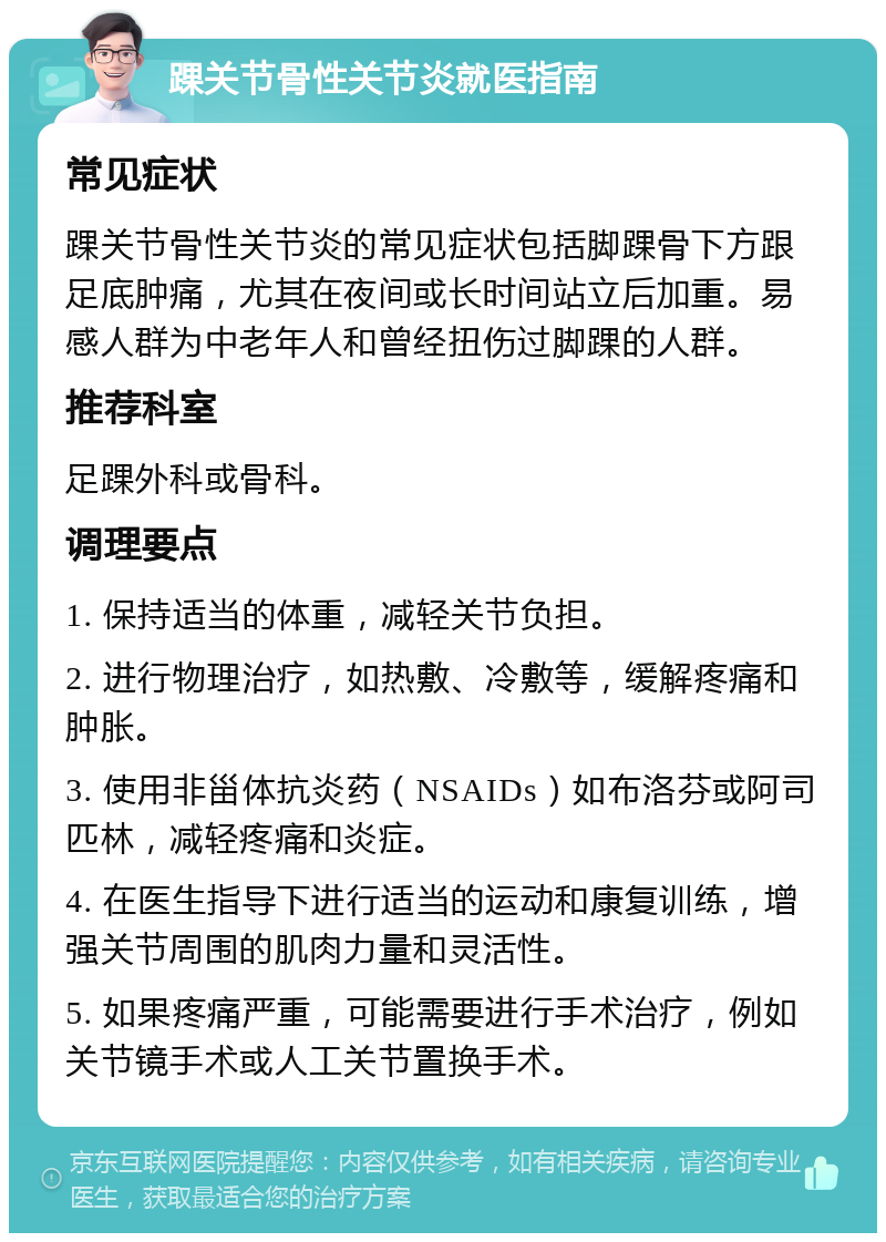 踝关节骨性关节炎就医指南 常见症状 踝关节骨性关节炎的常见症状包括脚踝骨下方跟足底肿痛，尤其在夜间或长时间站立后加重。易感人群为中老年人和曾经扭伤过脚踝的人群。 推荐科室 足踝外科或骨科。 调理要点 1. 保持适当的体重，减轻关节负担。 2. 进行物理治疗，如热敷、冷敷等，缓解疼痛和肿胀。 3. 使用非甾体抗炎药（NSAIDs）如布洛芬或阿司匹林，减轻疼痛和炎症。 4. 在医生指导下进行适当的运动和康复训练，增强关节周围的肌肉力量和灵活性。 5. 如果疼痛严重，可能需要进行手术治疗，例如关节镜手术或人工关节置换手术。