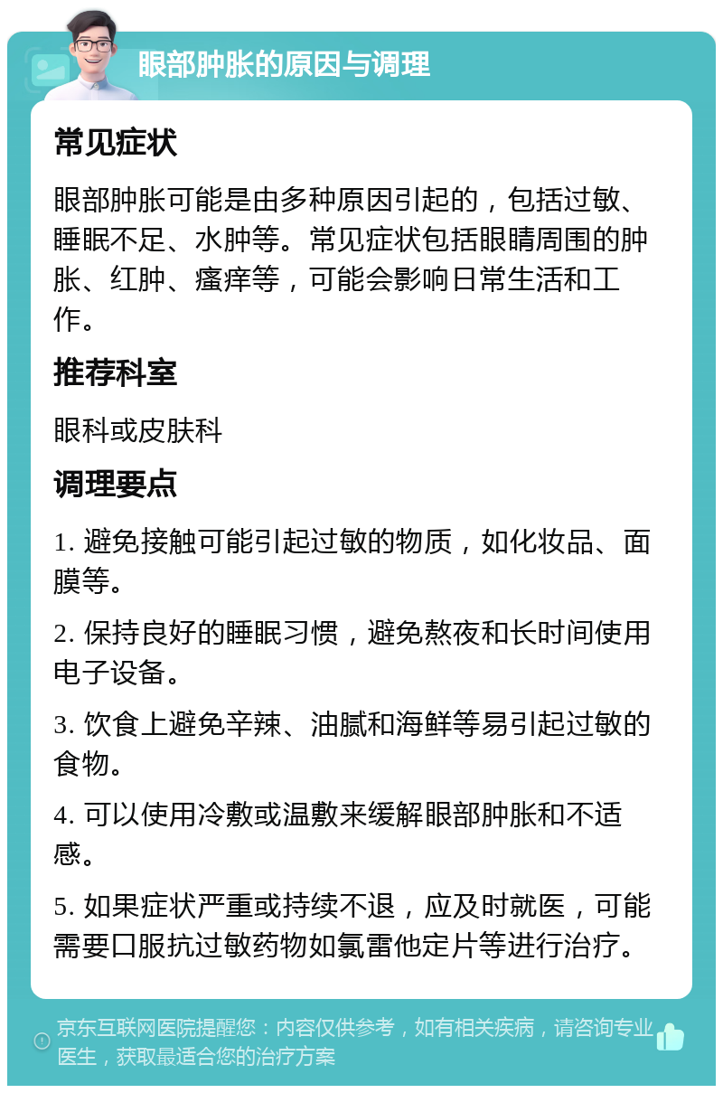 眼部肿胀的原因与调理 常见症状 眼部肿胀可能是由多种原因引起的，包括过敏、睡眠不足、水肿等。常见症状包括眼睛周围的肿胀、红肿、瘙痒等，可能会影响日常生活和工作。 推荐科室 眼科或皮肤科 调理要点 1. 避免接触可能引起过敏的物质，如化妆品、面膜等。 2. 保持良好的睡眠习惯，避免熬夜和长时间使用电子设备。 3. 饮食上避免辛辣、油腻和海鲜等易引起过敏的食物。 4. 可以使用冷敷或温敷来缓解眼部肿胀和不适感。 5. 如果症状严重或持续不退，应及时就医，可能需要口服抗过敏药物如氯雷他定片等进行治疗。