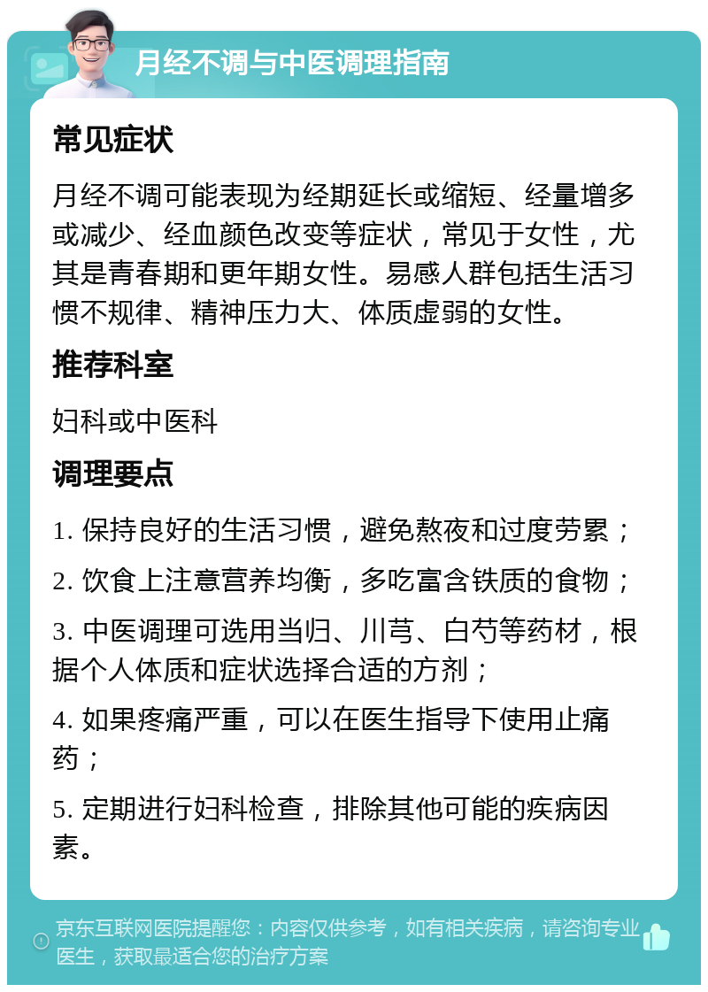 月经不调与中医调理指南 常见症状 月经不调可能表现为经期延长或缩短、经量增多或减少、经血颜色改变等症状，常见于女性，尤其是青春期和更年期女性。易感人群包括生活习惯不规律、精神压力大、体质虚弱的女性。 推荐科室 妇科或中医科 调理要点 1. 保持良好的生活习惯，避免熬夜和过度劳累； 2. 饮食上注意营养均衡，多吃富含铁质的食物； 3. 中医调理可选用当归、川芎、白芍等药材，根据个人体质和症状选择合适的方剂； 4. 如果疼痛严重，可以在医生指导下使用止痛药； 5. 定期进行妇科检查，排除其他可能的疾病因素。