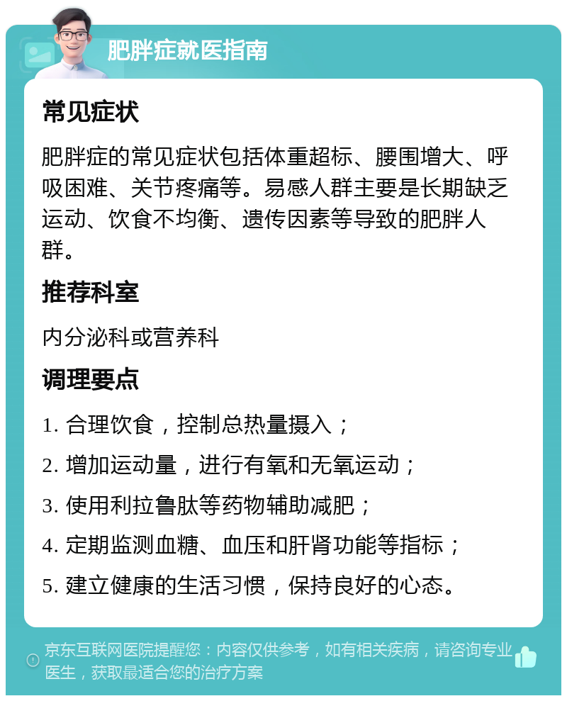 肥胖症就医指南 常见症状 肥胖症的常见症状包括体重超标、腰围增大、呼吸困难、关节疼痛等。易感人群主要是长期缺乏运动、饮食不均衡、遗传因素等导致的肥胖人群。 推荐科室 内分泌科或营养科 调理要点 1. 合理饮食，控制总热量摄入； 2. 增加运动量，进行有氧和无氧运动； 3. 使用利拉鲁肽等药物辅助减肥； 4. 定期监测血糖、血压和肝肾功能等指标； 5. 建立健康的生活习惯，保持良好的心态。