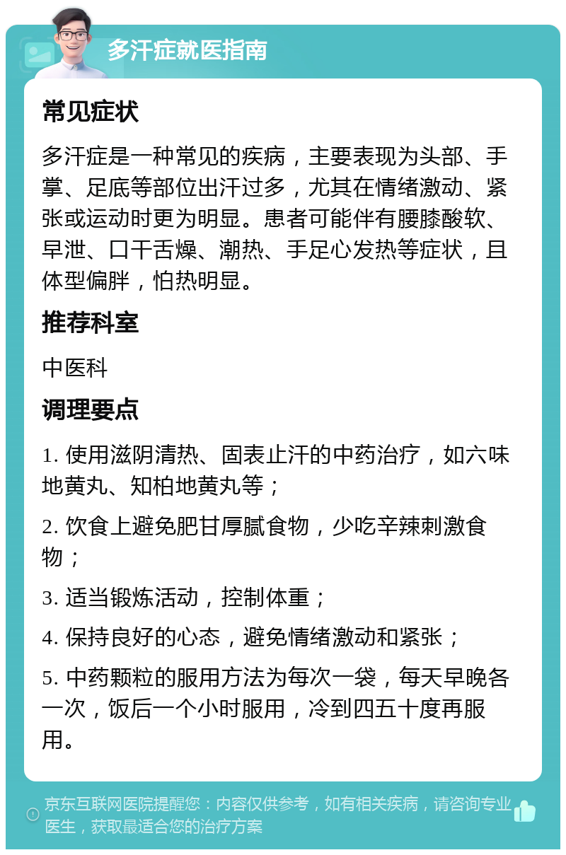 多汗症就医指南 常见症状 多汗症是一种常见的疾病，主要表现为头部、手掌、足底等部位出汗过多，尤其在情绪激动、紧张或运动时更为明显。患者可能伴有腰膝酸软、早泄、口干舌燥、潮热、手足心发热等症状，且体型偏胖，怕热明显。 推荐科室 中医科 调理要点 1. 使用滋阴清热、固表止汗的中药治疗，如六味地黄丸、知柏地黄丸等； 2. 饮食上避免肥甘厚腻食物，少吃辛辣刺激食物； 3. 适当锻炼活动，控制体重； 4. 保持良好的心态，避免情绪激动和紧张； 5. 中药颗粒的服用方法为每次一袋，每天早晚各一次，饭后一个小时服用，冷到四五十度再服用。