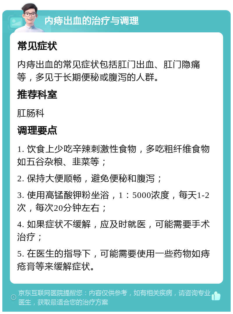 内痔出血的治疗与调理 常见症状 内痔出血的常见症状包括肛门出血、肛门隐痛等，多见于长期便秘或腹泻的人群。 推荐科室 肛肠科 调理要点 1. 饮食上少吃辛辣刺激性食物，多吃粗纤维食物如五谷杂粮、韭菜等； 2. 保持大便顺畅，避免便秘和腹泻； 3. 使用高锰酸钾粉坐浴，1：5000浓度，每天1-2次，每次20分钟左右； 4. 如果症状不缓解，应及时就医，可能需要手术治疗； 5. 在医生的指导下，可能需要使用一些药物如痔疮膏等来缓解症状。