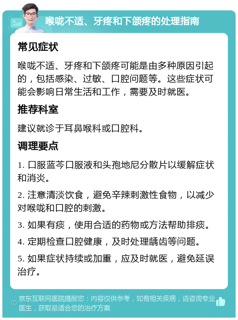 喉咙不适、牙疼和下颌疼的处理指南 常见症状 喉咙不适、牙疼和下颌疼可能是由多种原因引起的，包括感染、过敏、口腔问题等。这些症状可能会影响日常生活和工作，需要及时就医。 推荐科室 建议就诊于耳鼻喉科或口腔科。 调理要点 1. 口服蓝芩口服液和头孢地尼分散片以缓解症状和消炎。 2. 注意清淡饮食，避免辛辣刺激性食物，以减少对喉咙和口腔的刺激。 3. 如果有痰，使用合适的药物或方法帮助排痰。 4. 定期检查口腔健康，及时处理龋齿等问题。 5. 如果症状持续或加重，应及时就医，避免延误治疗。