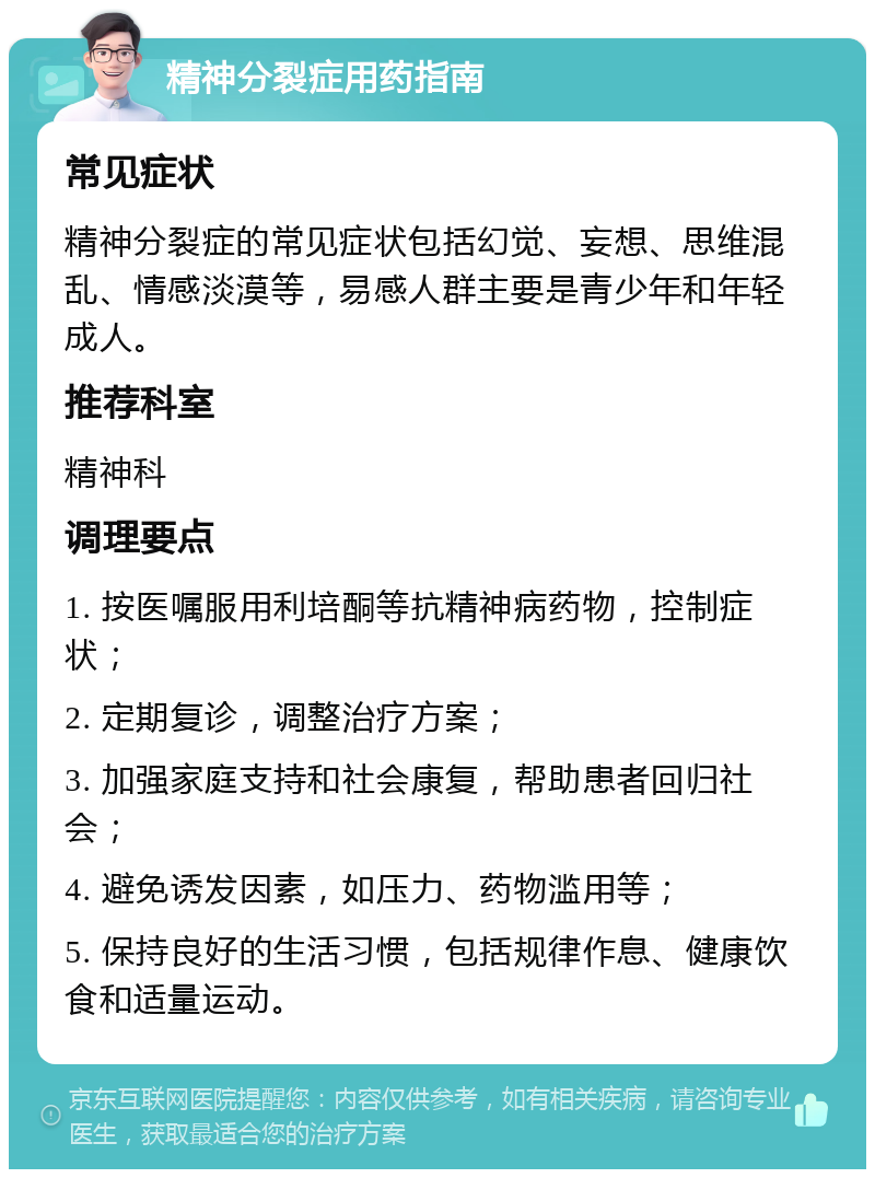 精神分裂症用药指南 常见症状 精神分裂症的常见症状包括幻觉、妄想、思维混乱、情感淡漠等，易感人群主要是青少年和年轻成人。 推荐科室 精神科 调理要点 1. 按医嘱服用利培酮等抗精神病药物，控制症状； 2. 定期复诊，调整治疗方案； 3. 加强家庭支持和社会康复，帮助患者回归社会； 4. 避免诱发因素，如压力、药物滥用等； 5. 保持良好的生活习惯，包括规律作息、健康饮食和适量运动。