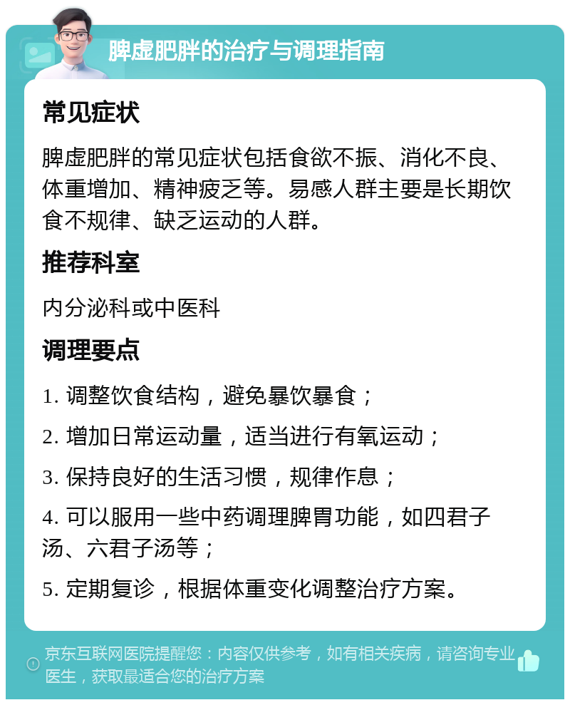 脾虚肥胖的治疗与调理指南 常见症状 脾虚肥胖的常见症状包括食欲不振、消化不良、体重增加、精神疲乏等。易感人群主要是长期饮食不规律、缺乏运动的人群。 推荐科室 内分泌科或中医科 调理要点 1. 调整饮食结构，避免暴饮暴食； 2. 增加日常运动量，适当进行有氧运动； 3. 保持良好的生活习惯，规律作息； 4. 可以服用一些中药调理脾胃功能，如四君子汤、六君子汤等； 5. 定期复诊，根据体重变化调整治疗方案。