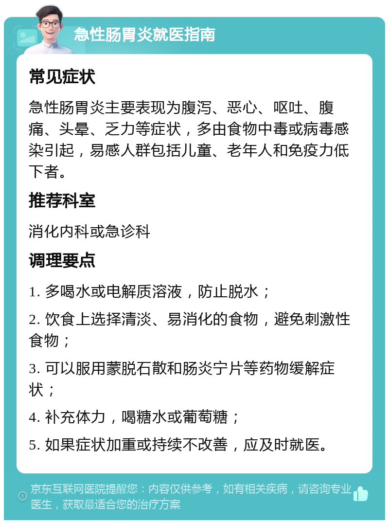 急性肠胃炎就医指南 常见症状 急性肠胃炎主要表现为腹泻、恶心、呕吐、腹痛、头晕、乏力等症状，多由食物中毒或病毒感染引起，易感人群包括儿童、老年人和免疫力低下者。 推荐科室 消化内科或急诊科 调理要点 1. 多喝水或电解质溶液，防止脱水； 2. 饮食上选择清淡、易消化的食物，避免刺激性食物； 3. 可以服用蒙脱石散和肠炎宁片等药物缓解症状； 4. 补充体力，喝糖水或葡萄糖； 5. 如果症状加重或持续不改善，应及时就医。