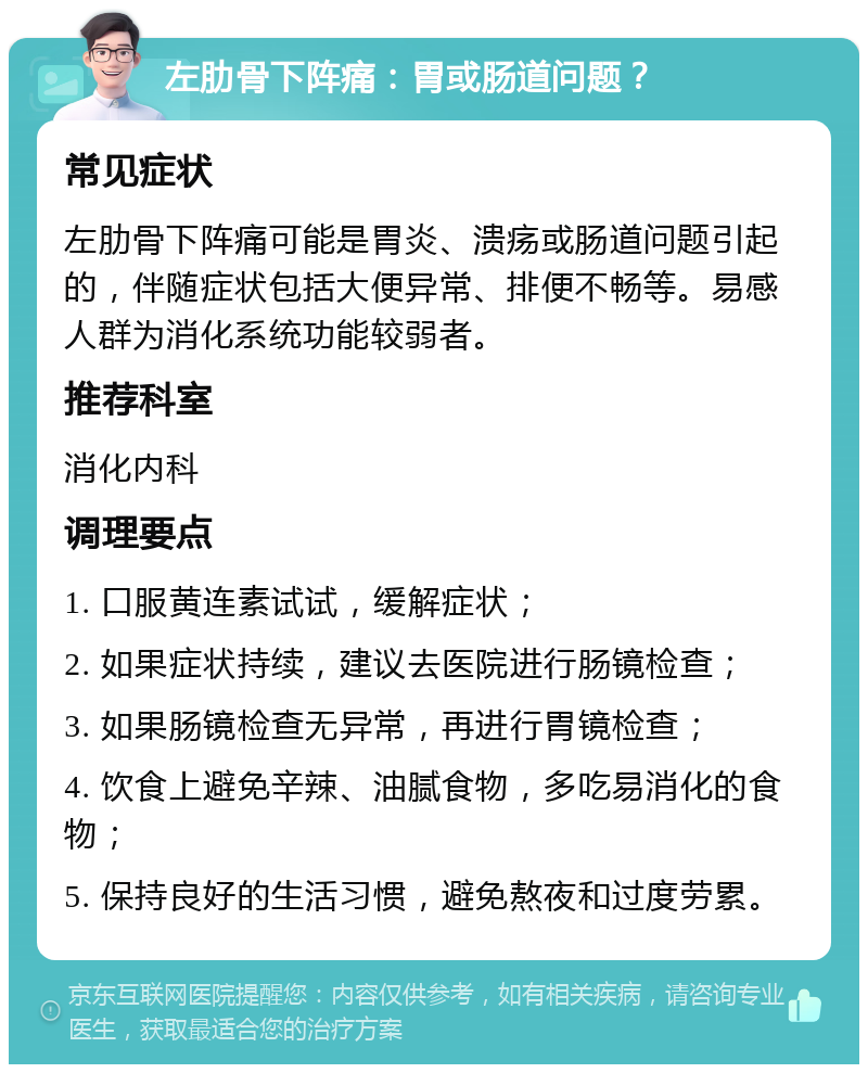 左肋骨下阵痛：胃或肠道问题？ 常见症状 左肋骨下阵痛可能是胃炎、溃疡或肠道问题引起的，伴随症状包括大便异常、排便不畅等。易感人群为消化系统功能较弱者。 推荐科室 消化内科 调理要点 1. 口服黄连素试试，缓解症状； 2. 如果症状持续，建议去医院进行肠镜检查； 3. 如果肠镜检查无异常，再进行胃镜检查； 4. 饮食上避免辛辣、油腻食物，多吃易消化的食物； 5. 保持良好的生活习惯，避免熬夜和过度劳累。