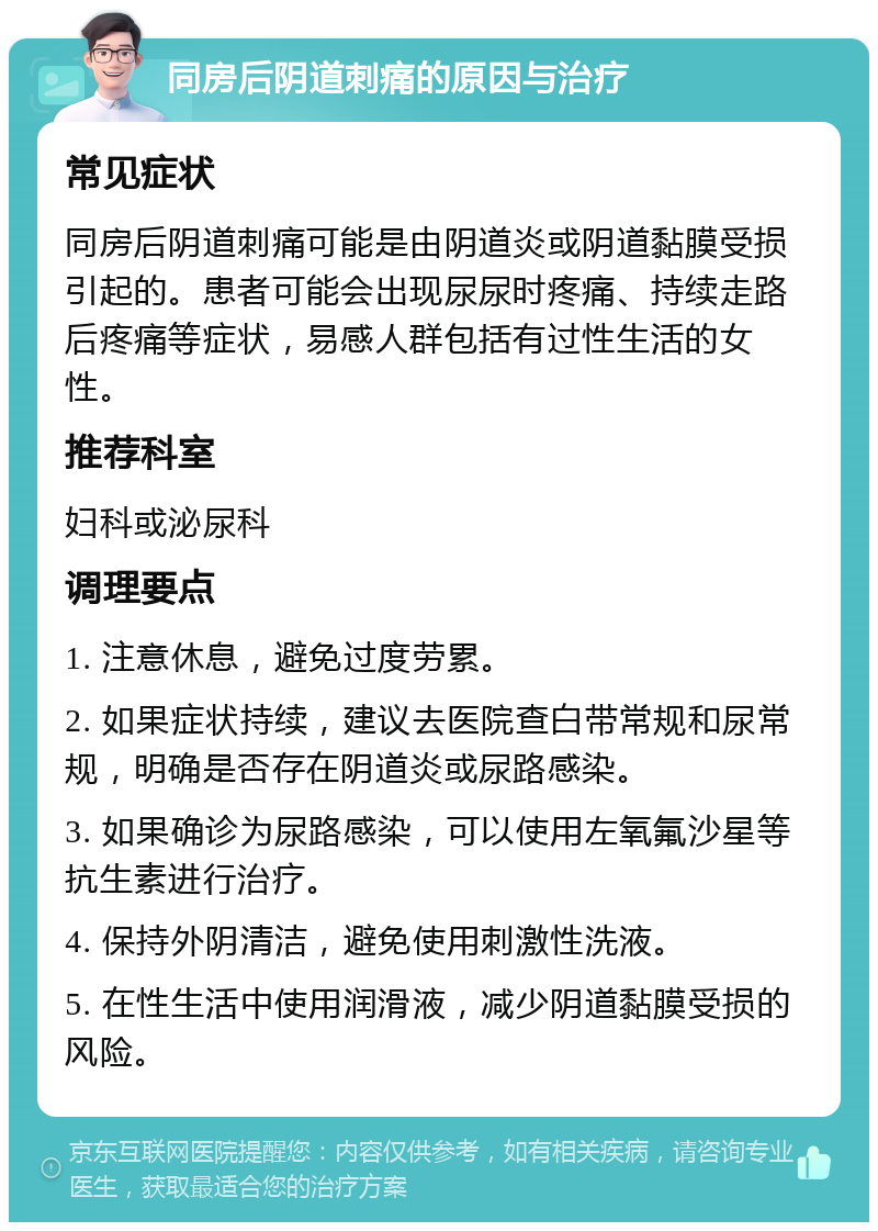 同房后阴道刺痛的原因与治疗 常见症状 同房后阴道刺痛可能是由阴道炎或阴道黏膜受损引起的。患者可能会出现尿尿时疼痛、持续走路后疼痛等症状，易感人群包括有过性生活的女性。 推荐科室 妇科或泌尿科 调理要点 1. 注意休息，避免过度劳累。 2. 如果症状持续，建议去医院查白带常规和尿常规，明确是否存在阴道炎或尿路感染。 3. 如果确诊为尿路感染，可以使用左氧氟沙星等抗生素进行治疗。 4. 保持外阴清洁，避免使用刺激性洗液。 5. 在性生活中使用润滑液，减少阴道黏膜受损的风险。