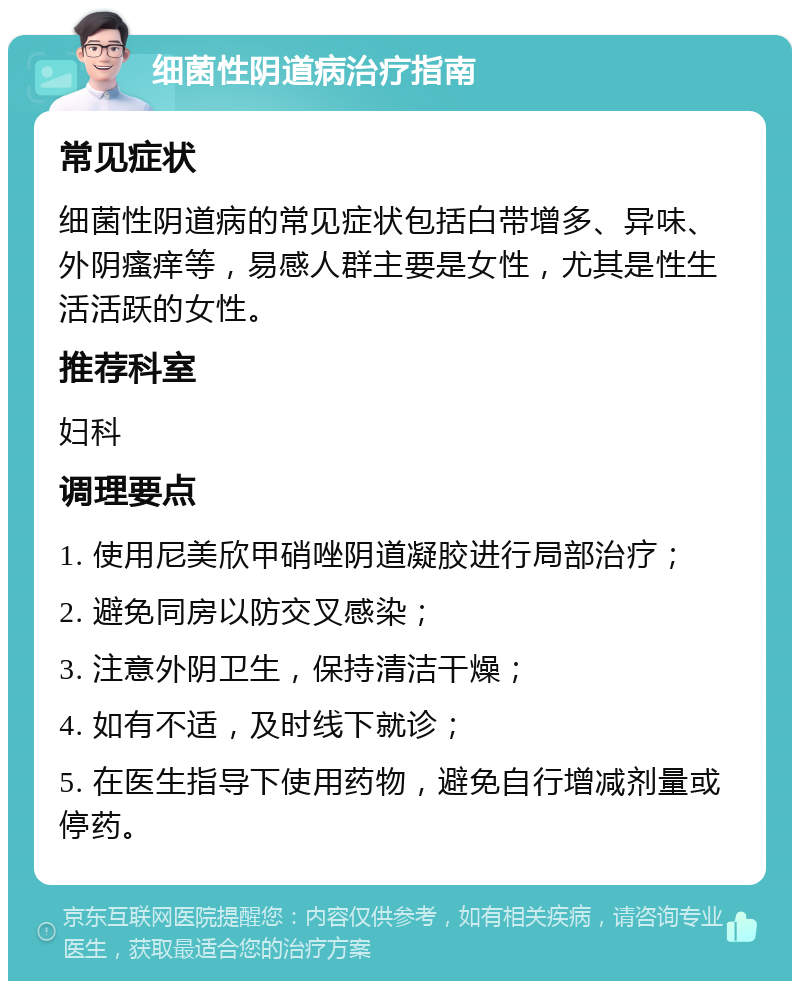 细菌性阴道病治疗指南 常见症状 细菌性阴道病的常见症状包括白带增多、异味、外阴瘙痒等，易感人群主要是女性，尤其是性生活活跃的女性。 推荐科室 妇科 调理要点 1. 使用尼美欣甲硝唑阴道凝胶进行局部治疗； 2. 避免同房以防交叉感染； 3. 注意外阴卫生，保持清洁干燥； 4. 如有不适，及时线下就诊； 5. 在医生指导下使用药物，避免自行增减剂量或停药。