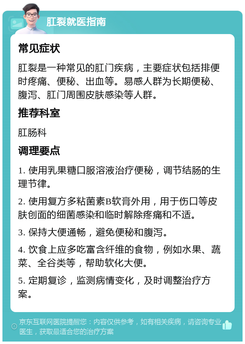 肛裂就医指南 常见症状 肛裂是一种常见的肛门疾病，主要症状包括排便时疼痛、便秘、出血等。易感人群为长期便秘、腹泻、肛门周围皮肤感染等人群。 推荐科室 肛肠科 调理要点 1. 使用乳果糖口服溶液治疗便秘，调节结肠的生理节律。 2. 使用复方多粘菌素B软膏外用，用于伤口等皮肤创面的细菌感染和临时解除疼痛和不适。 3. 保持大便通畅，避免便秘和腹泻。 4. 饮食上应多吃富含纤维的食物，例如水果、蔬菜、全谷类等，帮助软化大便。 5. 定期复诊，监测病情变化，及时调整治疗方案。