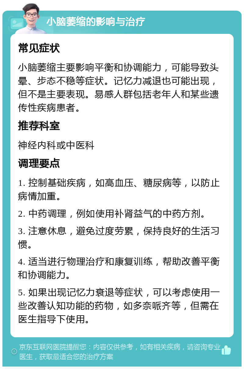 小脑萎缩的影响与治疗 常见症状 小脑萎缩主要影响平衡和协调能力，可能导致头晕、步态不稳等症状。记忆力减退也可能出现，但不是主要表现。易感人群包括老年人和某些遗传性疾病患者。 推荐科室 神经内科或中医科 调理要点 1. 控制基础疾病，如高血压、糖尿病等，以防止病情加重。 2. 中药调理，例如使用补肾益气的中药方剂。 3. 注意休息，避免过度劳累，保持良好的生活习惯。 4. 适当进行物理治疗和康复训练，帮助改善平衡和协调能力。 5. 如果出现记忆力衰退等症状，可以考虑使用一些改善认知功能的药物，如多奈哌齐等，但需在医生指导下使用。