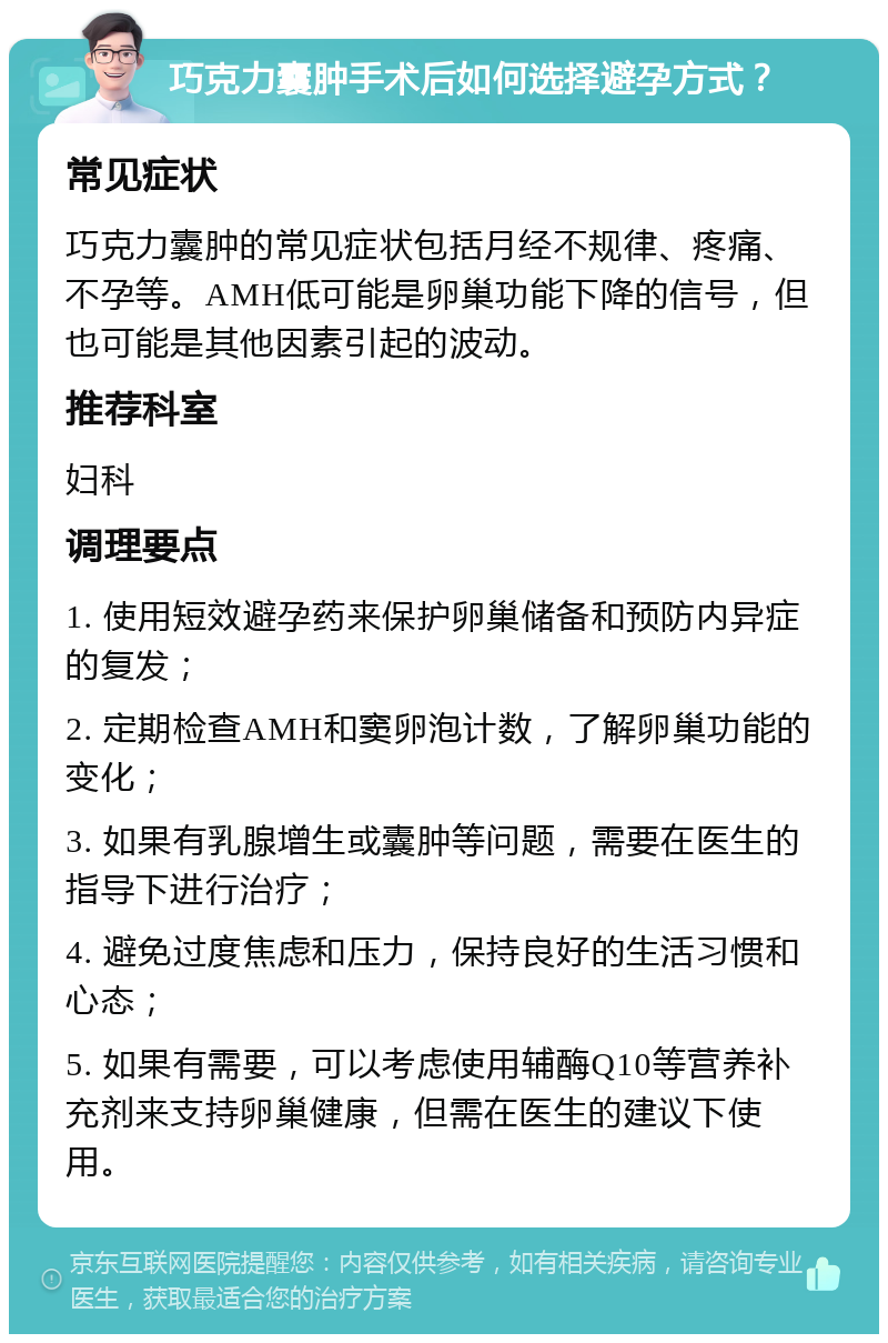 巧克力囊肿手术后如何选择避孕方式？ 常见症状 巧克力囊肿的常见症状包括月经不规律、疼痛、不孕等。AMH低可能是卵巢功能下降的信号，但也可能是其他因素引起的波动。 推荐科室 妇科 调理要点 1. 使用短效避孕药来保护卵巢储备和预防内异症的复发； 2. 定期检查AMH和窦卵泡计数，了解卵巢功能的变化； 3. 如果有乳腺增生或囊肿等问题，需要在医生的指导下进行治疗； 4. 避免过度焦虑和压力，保持良好的生活习惯和心态； 5. 如果有需要，可以考虑使用辅酶Q10等营养补充剂来支持卵巢健康，但需在医生的建议下使用。