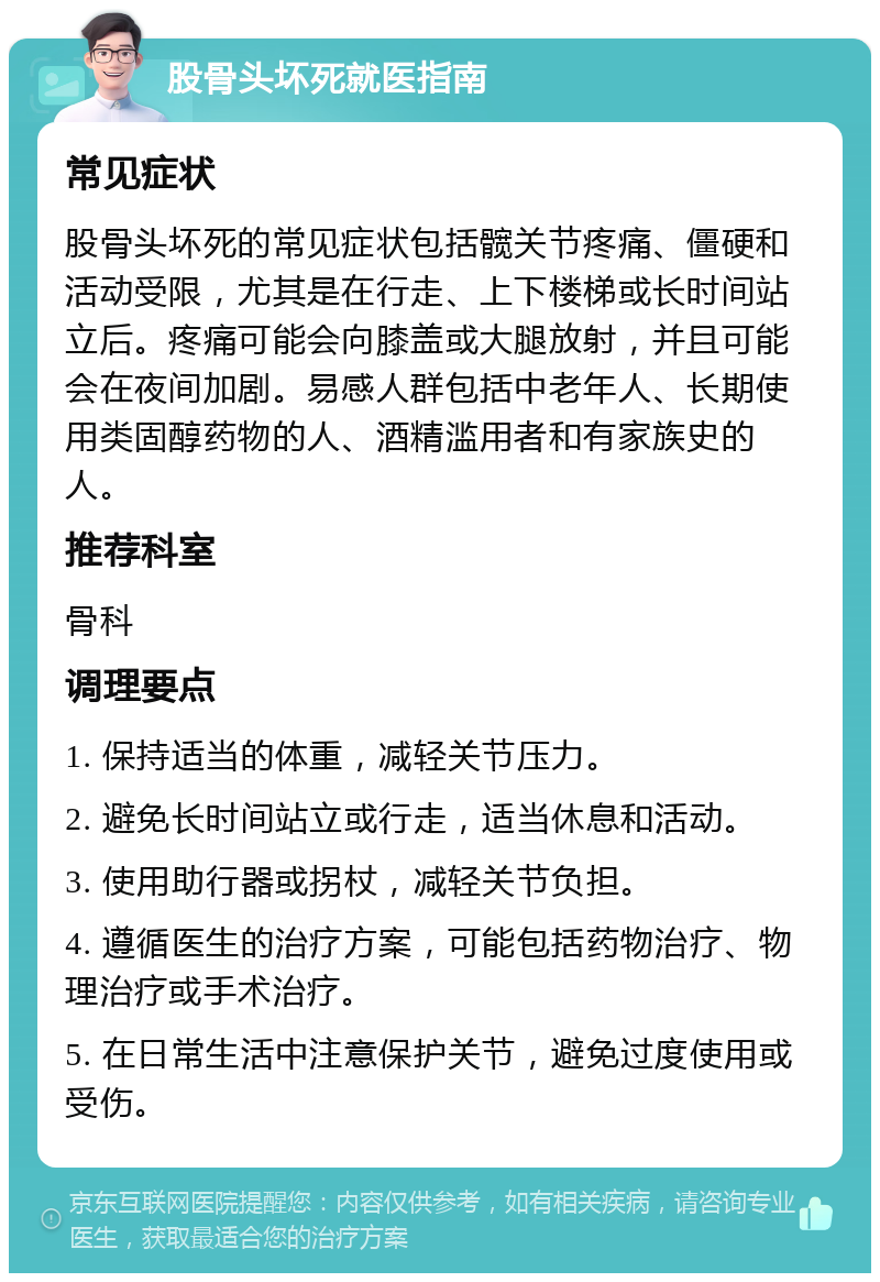 股骨头坏死就医指南 常见症状 股骨头坏死的常见症状包括髋关节疼痛、僵硬和活动受限，尤其是在行走、上下楼梯或长时间站立后。疼痛可能会向膝盖或大腿放射，并且可能会在夜间加剧。易感人群包括中老年人、长期使用类固醇药物的人、酒精滥用者和有家族史的人。 推荐科室 骨科 调理要点 1. 保持适当的体重，减轻关节压力。 2. 避免长时间站立或行走，适当休息和活动。 3. 使用助行器或拐杖，减轻关节负担。 4. 遵循医生的治疗方案，可能包括药物治疗、物理治疗或手术治疗。 5. 在日常生活中注意保护关节，避免过度使用或受伤。