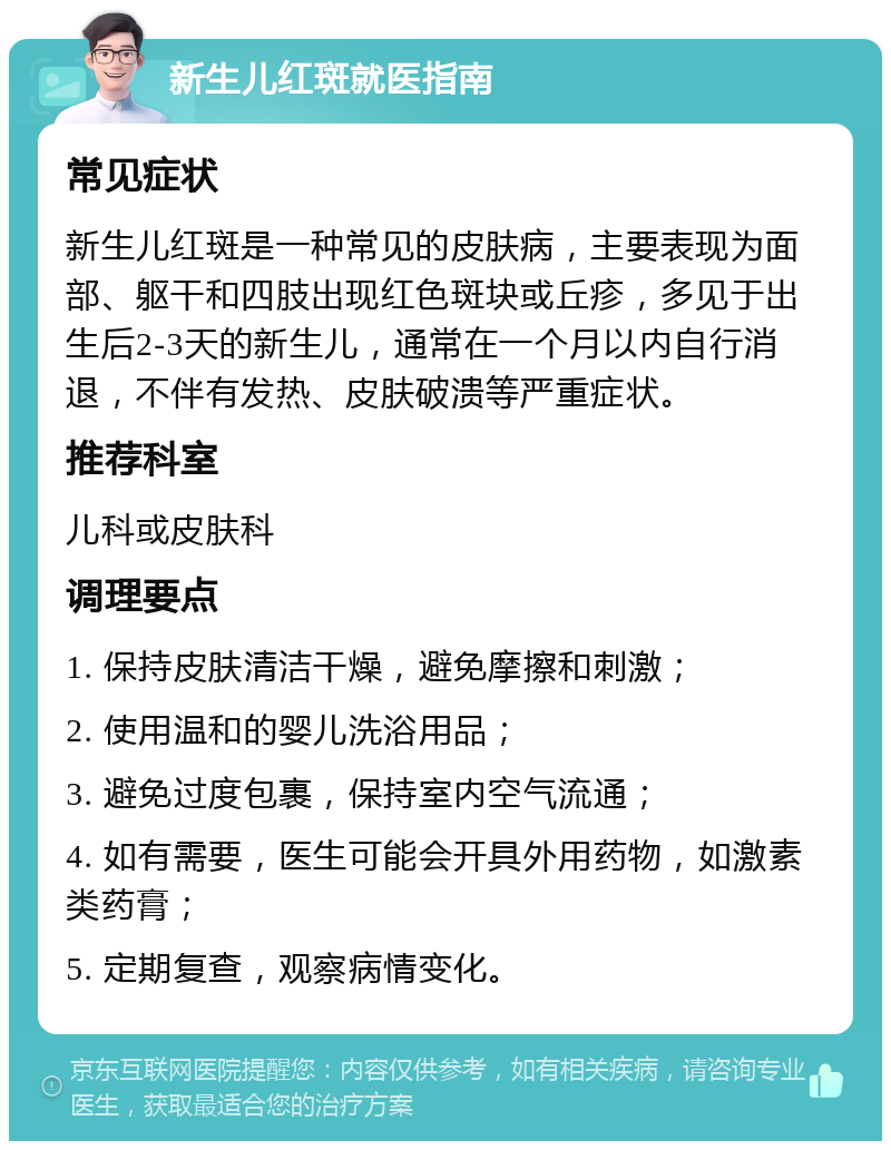 新生儿红斑就医指南 常见症状 新生儿红斑是一种常见的皮肤病，主要表现为面部、躯干和四肢出现红色斑块或丘疹，多见于出生后2-3天的新生儿，通常在一个月以内自行消退，不伴有发热、皮肤破溃等严重症状。 推荐科室 儿科或皮肤科 调理要点 1. 保持皮肤清洁干燥，避免摩擦和刺激； 2. 使用温和的婴儿洗浴用品； 3. 避免过度包裹，保持室内空气流通； 4. 如有需要，医生可能会开具外用药物，如激素类药膏； 5. 定期复查，观察病情变化。