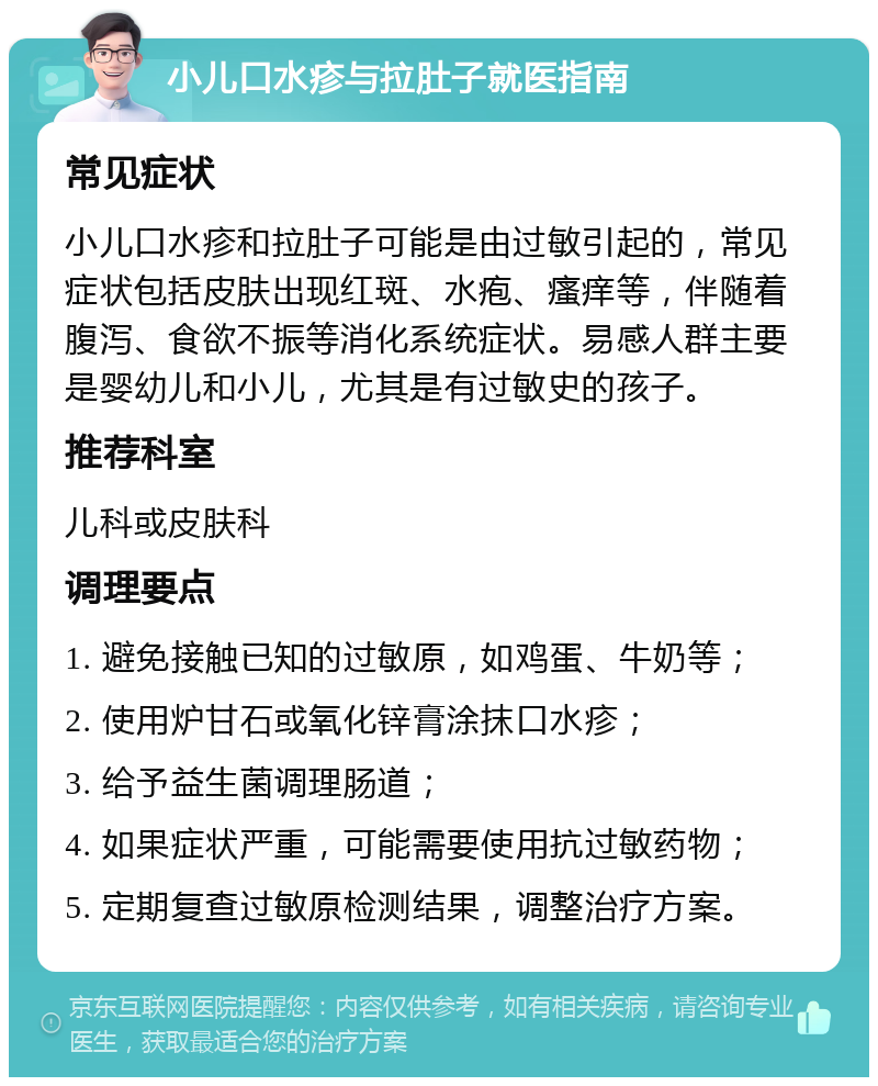 小儿口水疹与拉肚子就医指南 常见症状 小儿口水疹和拉肚子可能是由过敏引起的，常见症状包括皮肤出现红斑、水疱、瘙痒等，伴随着腹泻、食欲不振等消化系统症状。易感人群主要是婴幼儿和小儿，尤其是有过敏史的孩子。 推荐科室 儿科或皮肤科 调理要点 1. 避免接触已知的过敏原，如鸡蛋、牛奶等； 2. 使用炉甘石或氧化锌膏涂抹口水疹； 3. 给予益生菌调理肠道； 4. 如果症状严重，可能需要使用抗过敏药物； 5. 定期复查过敏原检测结果，调整治疗方案。