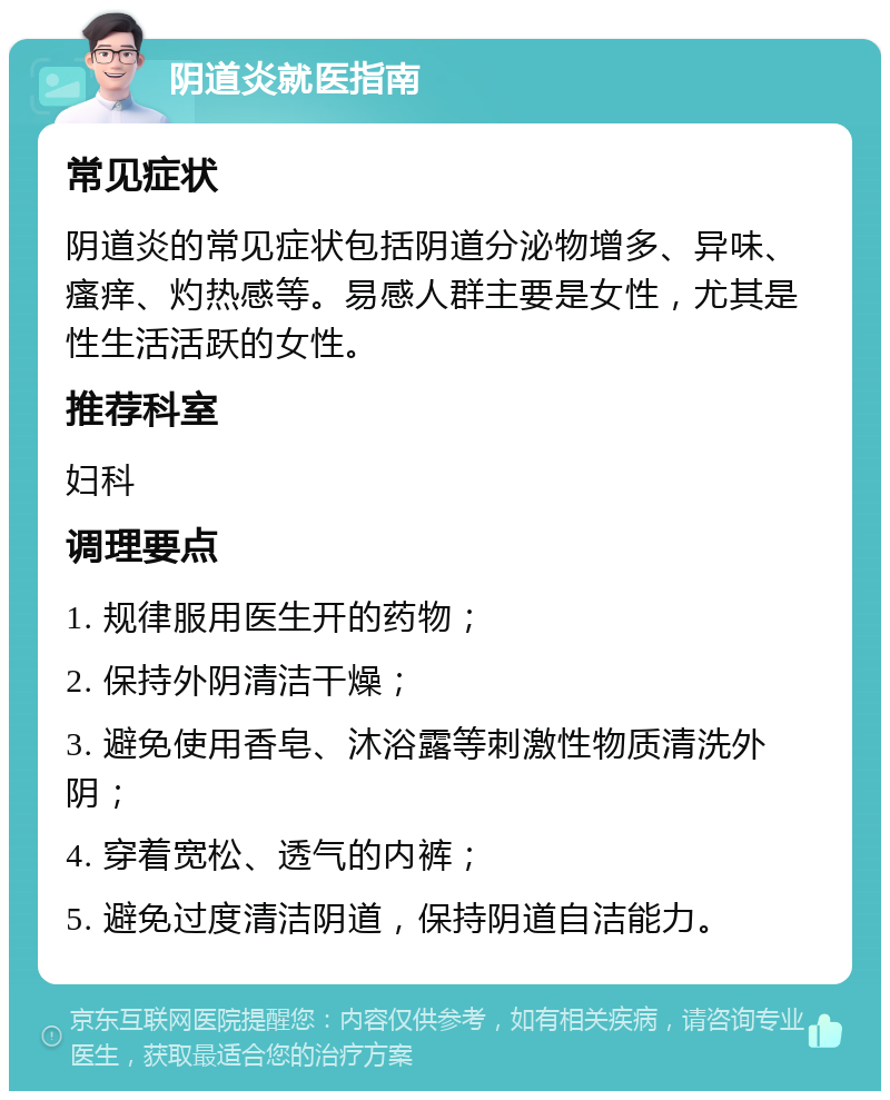 阴道炎就医指南 常见症状 阴道炎的常见症状包括阴道分泌物增多、异味、瘙痒、灼热感等。易感人群主要是女性，尤其是性生活活跃的女性。 推荐科室 妇科 调理要点 1. 规律服用医生开的药物； 2. 保持外阴清洁干燥； 3. 避免使用香皂、沐浴露等刺激性物质清洗外阴； 4. 穿着宽松、透气的内裤； 5. 避免过度清洁阴道，保持阴道自洁能力。