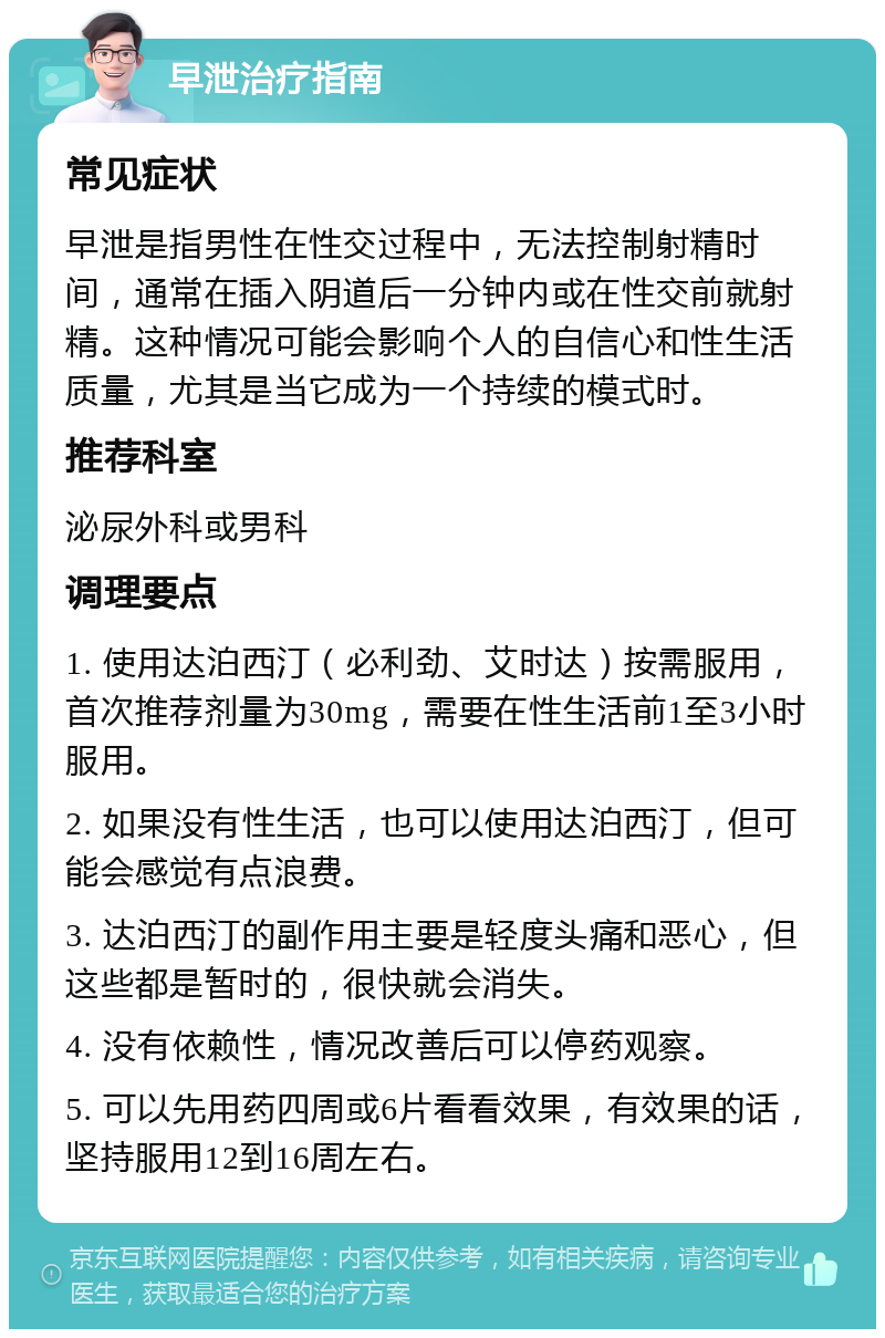 早泄治疗指南 常见症状 早泄是指男性在性交过程中，无法控制射精时间，通常在插入阴道后一分钟内或在性交前就射精。这种情况可能会影响个人的自信心和性生活质量，尤其是当它成为一个持续的模式时。 推荐科室 泌尿外科或男科 调理要点 1. 使用达泊西汀（必利劲、艾时达）按需服用，首次推荐剂量为30mg，需要在性生活前1至3小时服用。 2. 如果没有性生活，也可以使用达泊西汀，但可能会感觉有点浪费。 3. 达泊西汀的副作用主要是轻度头痛和恶心，但这些都是暂时的，很快就会消失。 4. 没有依赖性，情况改善后可以停药观察。 5. 可以先用药四周或6片看看效果，有效果的话，坚持服用12到16周左右。