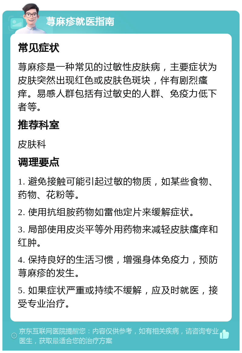 荨麻疹就医指南 常见症状 荨麻疹是一种常见的过敏性皮肤病，主要症状为皮肤突然出现红色或皮肤色斑块，伴有剧烈瘙痒。易感人群包括有过敏史的人群、免疫力低下者等。 推荐科室 皮肤科 调理要点 1. 避免接触可能引起过敏的物质，如某些食物、药物、花粉等。 2. 使用抗组胺药物如雷他定片来缓解症状。 3. 局部使用皮炎平等外用药物来减轻皮肤瘙痒和红肿。 4. 保持良好的生活习惯，增强身体免疫力，预防荨麻疹的发生。 5. 如果症状严重或持续不缓解，应及时就医，接受专业治疗。