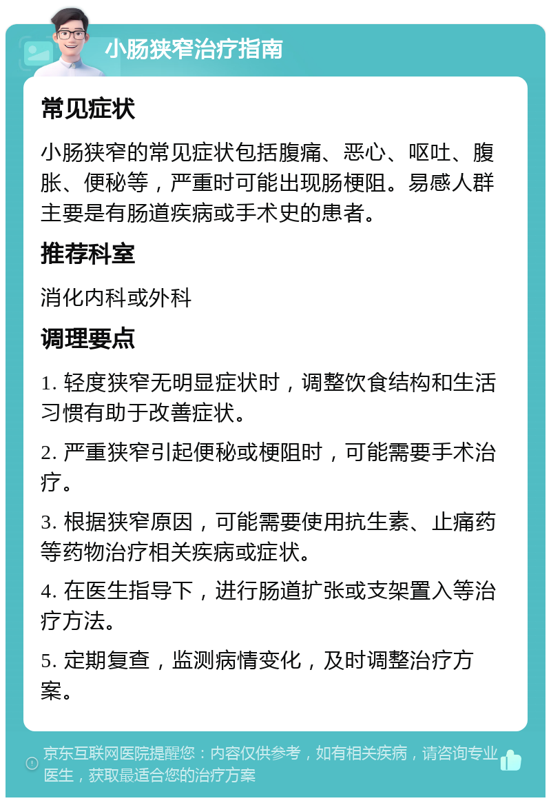 小肠狭窄治疗指南 常见症状 小肠狭窄的常见症状包括腹痛、恶心、呕吐、腹胀、便秘等，严重时可能出现肠梗阻。易感人群主要是有肠道疾病或手术史的患者。 推荐科室 消化内科或外科 调理要点 1. 轻度狭窄无明显症状时，调整饮食结构和生活习惯有助于改善症状。 2. 严重狭窄引起便秘或梗阻时，可能需要手术治疗。 3. 根据狭窄原因，可能需要使用抗生素、止痛药等药物治疗相关疾病或症状。 4. 在医生指导下，进行肠道扩张或支架置入等治疗方法。 5. 定期复查，监测病情变化，及时调整治疗方案。