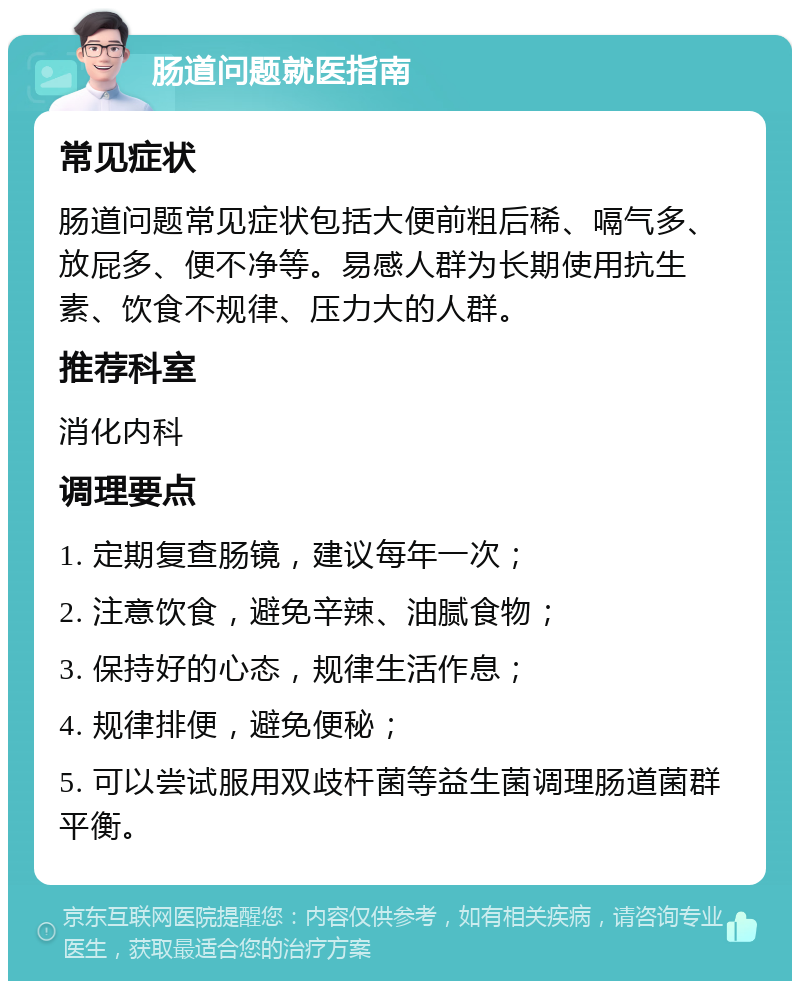 肠道问题就医指南 常见症状 肠道问题常见症状包括大便前粗后稀、嗝气多、放屁多、便不净等。易感人群为长期使用抗生素、饮食不规律、压力大的人群。 推荐科室 消化内科 调理要点 1. 定期复查肠镜，建议每年一次； 2. 注意饮食，避免辛辣、油腻食物； 3. 保持好的心态，规律生活作息； 4. 规律排便，避免便秘； 5. 可以尝试服用双歧杆菌等益生菌调理肠道菌群平衡。