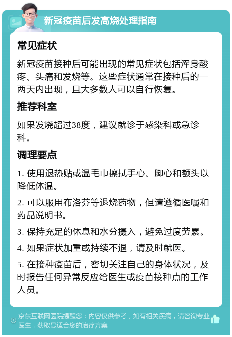 新冠疫苗后发高烧处理指南 常见症状 新冠疫苗接种后可能出现的常见症状包括浑身酸疼、头痛和发烧等。这些症状通常在接种后的一两天内出现，且大多数人可以自行恢复。 推荐科室 如果发烧超过38度，建议就诊于感染科或急诊科。 调理要点 1. 使用退热贴或温毛巾擦拭手心、脚心和额头以降低体温。 2. 可以服用布洛芬等退烧药物，但请遵循医嘱和药品说明书。 3. 保持充足的休息和水分摄入，避免过度劳累。 4. 如果症状加重或持续不退，请及时就医。 5. 在接种疫苗后，密切关注自己的身体状况，及时报告任何异常反应给医生或疫苗接种点的工作人员。