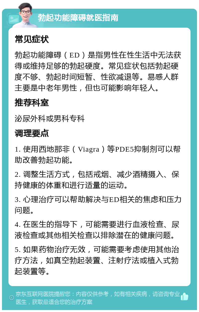 勃起功能障碍就医指南 常见症状 勃起功能障碍（ED）是指男性在性生活中无法获得或维持足够的勃起硬度。常见症状包括勃起硬度不够、勃起时间短暂、性欲减退等。易感人群主要是中老年男性，但也可能影响年轻人。 推荐科室 泌尿外科或男科专科 调理要点 1. 使用西地那非（Viagra）等PDE5抑制剂可以帮助改善勃起功能。 2. 调整生活方式，包括戒烟、减少酒精摄入、保持健康的体重和进行适量的运动。 3. 心理治疗可以帮助解决与ED相关的焦虑和压力问题。 4. 在医生的指导下，可能需要进行血液检查、尿液检查或其他相关检查以排除潜在的健康问题。 5. 如果药物治疗无效，可能需要考虑使用其他治疗方法，如真空勃起装置、注射疗法或植入式勃起装置等。