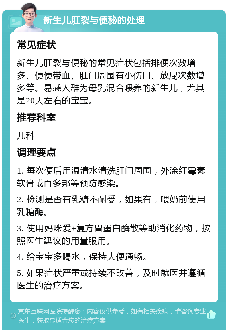 新生儿肛裂与便秘的处理 常见症状 新生儿肛裂与便秘的常见症状包括排便次数增多、便便带血、肛门周围有小伤口、放屁次数增多等。易感人群为母乳混合喂养的新生儿，尤其是20天左右的宝宝。 推荐科室 儿科 调理要点 1. 每次便后用温清水清洗肛门周围，外涂红霉素软膏或百多邦等预防感染。 2. 检测是否有乳糖不耐受，如果有，喂奶前使用乳糖酶。 3. 使用妈咪爱+复方胃蛋白酶散等助消化药物，按照医生建议的用量服用。 4. 给宝宝多喝水，保持大便通畅。 5. 如果症状严重或持续不改善，及时就医并遵循医生的治疗方案。